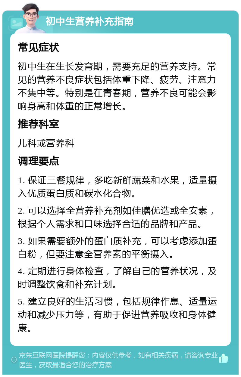 初中生营养补充指南 常见症状 初中生在生长发育期，需要充足的营养支持。常见的营养不良症状包括体重下降、疲劳、注意力不集中等。特别是在青春期，营养不良可能会影响身高和体重的正常增长。 推荐科室 儿科或营养科 调理要点 1. 保证三餐规律，多吃新鲜蔬菜和水果，适量摄入优质蛋白质和碳水化合物。 2. 可以选择全营养补充剂如佳膳优选或全安素，根据个人需求和口味选择合适的品牌和产品。 3. 如果需要额外的蛋白质补充，可以考虑添加蛋白粉，但要注意全营养素的平衡摄入。 4. 定期进行身体检查，了解自己的营养状况，及时调整饮食和补充计划。 5. 建立良好的生活习惯，包括规律作息、适量运动和减少压力等，有助于促进营养吸收和身体健康。