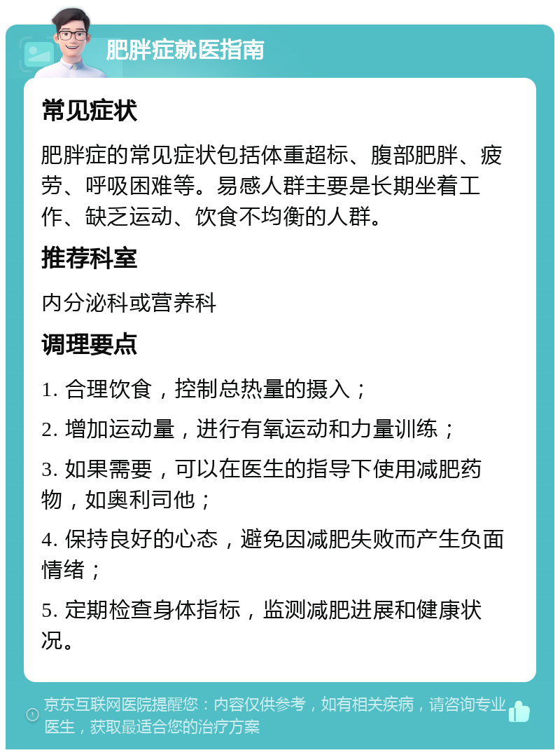 肥胖症就医指南 常见症状 肥胖症的常见症状包括体重超标、腹部肥胖、疲劳、呼吸困难等。易感人群主要是长期坐着工作、缺乏运动、饮食不均衡的人群。 推荐科室 内分泌科或营养科 调理要点 1. 合理饮食，控制总热量的摄入； 2. 增加运动量，进行有氧运动和力量训练； 3. 如果需要，可以在医生的指导下使用减肥药物，如奥利司他； 4. 保持良好的心态，避免因减肥失败而产生负面情绪； 5. 定期检查身体指标，监测减肥进展和健康状况。