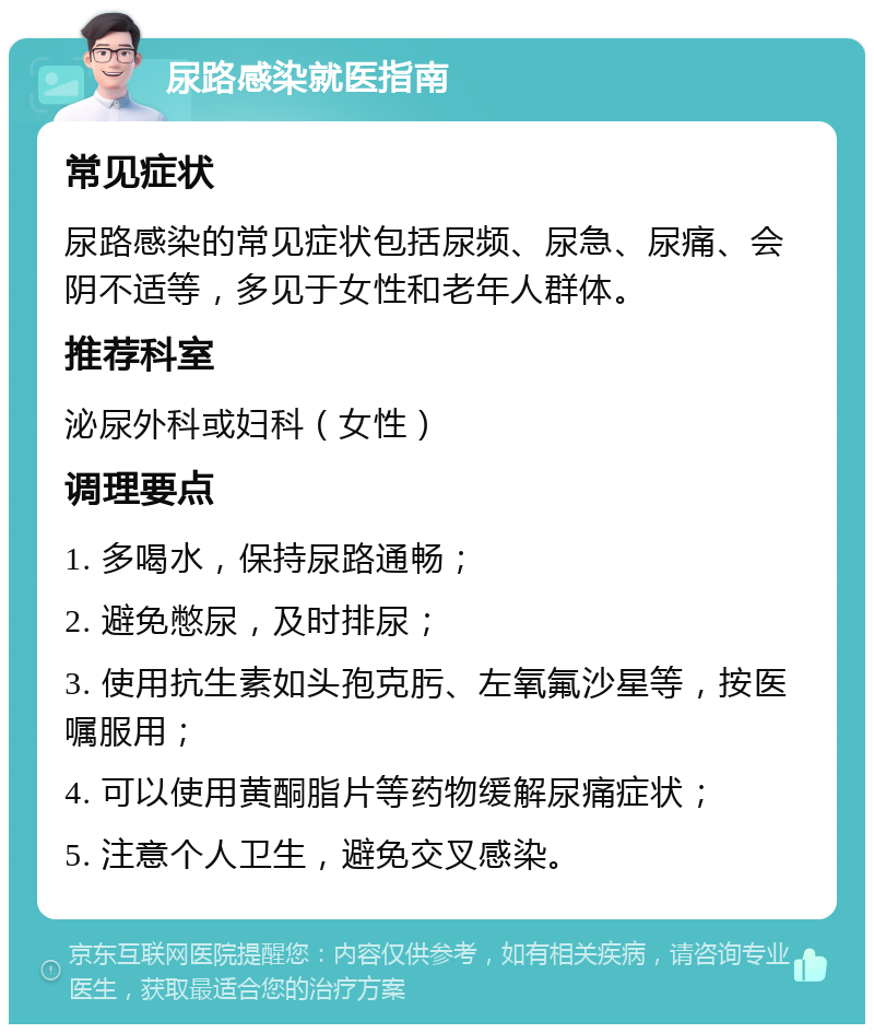 尿路感染就医指南 常见症状 尿路感染的常见症状包括尿频、尿急、尿痛、会阴不适等，多见于女性和老年人群体。 推荐科室 泌尿外科或妇科（女性） 调理要点 1. 多喝水，保持尿路通畅； 2. 避免憋尿，及时排尿； 3. 使用抗生素如头孢克肟、左氧氟沙星等，按医嘱服用； 4. 可以使用黄酮脂片等药物缓解尿痛症状； 5. 注意个人卫生，避免交叉感染。