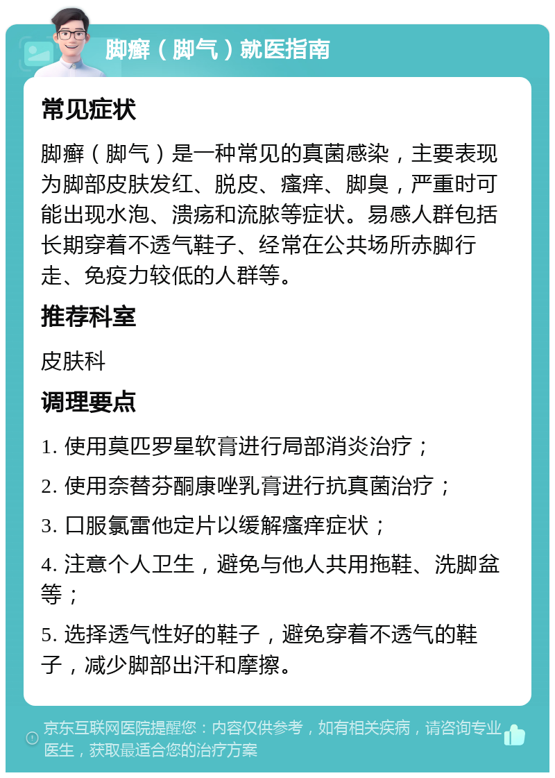 脚癣（脚气）就医指南 常见症状 脚癣（脚气）是一种常见的真菌感染，主要表现为脚部皮肤发红、脱皮、瘙痒、脚臭，严重时可能出现水泡、溃疡和流脓等症状。易感人群包括长期穿着不透气鞋子、经常在公共场所赤脚行走、免疫力较低的人群等。 推荐科室 皮肤科 调理要点 1. 使用莫匹罗星软膏进行局部消炎治疗； 2. 使用奈替芬酮康唑乳膏进行抗真菌治疗； 3. 口服氯雷他定片以缓解瘙痒症状； 4. 注意个人卫生，避免与他人共用拖鞋、洗脚盆等； 5. 选择透气性好的鞋子，避免穿着不透气的鞋子，减少脚部出汗和摩擦。