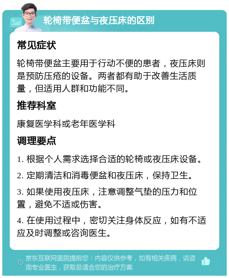 轮椅带便盆与夜压床的区别 常见症状 轮椅带便盆主要用于行动不便的患者，夜压床则是预防压疮的设备。两者都有助于改善生活质量，但适用人群和功能不同。 推荐科室 康复医学科或老年医学科 调理要点 1. 根据个人需求选择合适的轮椅或夜压床设备。 2. 定期清洁和消毒便盆和夜压床，保持卫生。 3. 如果使用夜压床，注意调整气垫的压力和位置，避免不适或伤害。 4. 在使用过程中，密切关注身体反应，如有不适应及时调整或咨询医生。