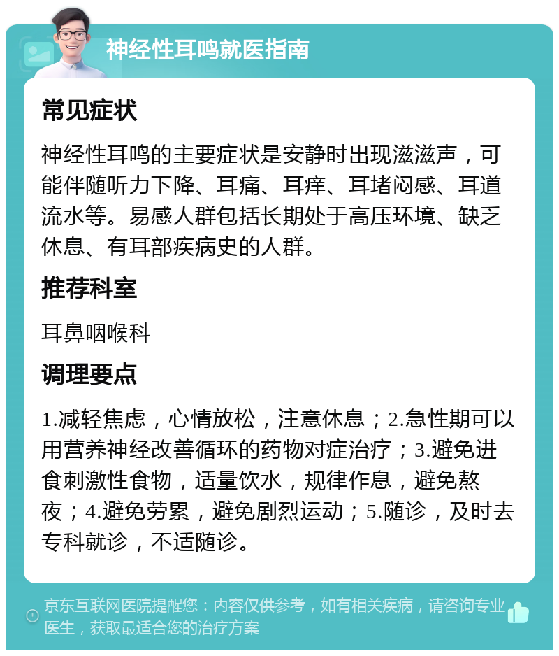 神经性耳鸣就医指南 常见症状 神经性耳鸣的主要症状是安静时出现滋滋声，可能伴随听力下降、耳痛、耳痒、耳堵闷感、耳道流水等。易感人群包括长期处于高压环境、缺乏休息、有耳部疾病史的人群。 推荐科室 耳鼻咽喉科 调理要点 1.减轻焦虑，心情放松，注意休息；2.急性期可以用营养神经改善循环的药物对症治疗；3.避免进食刺激性食物，适量饮水，规律作息，避免熬夜；4.避免劳累，避免剧烈运动；5.随诊，及时去专科就诊，不适随诊。