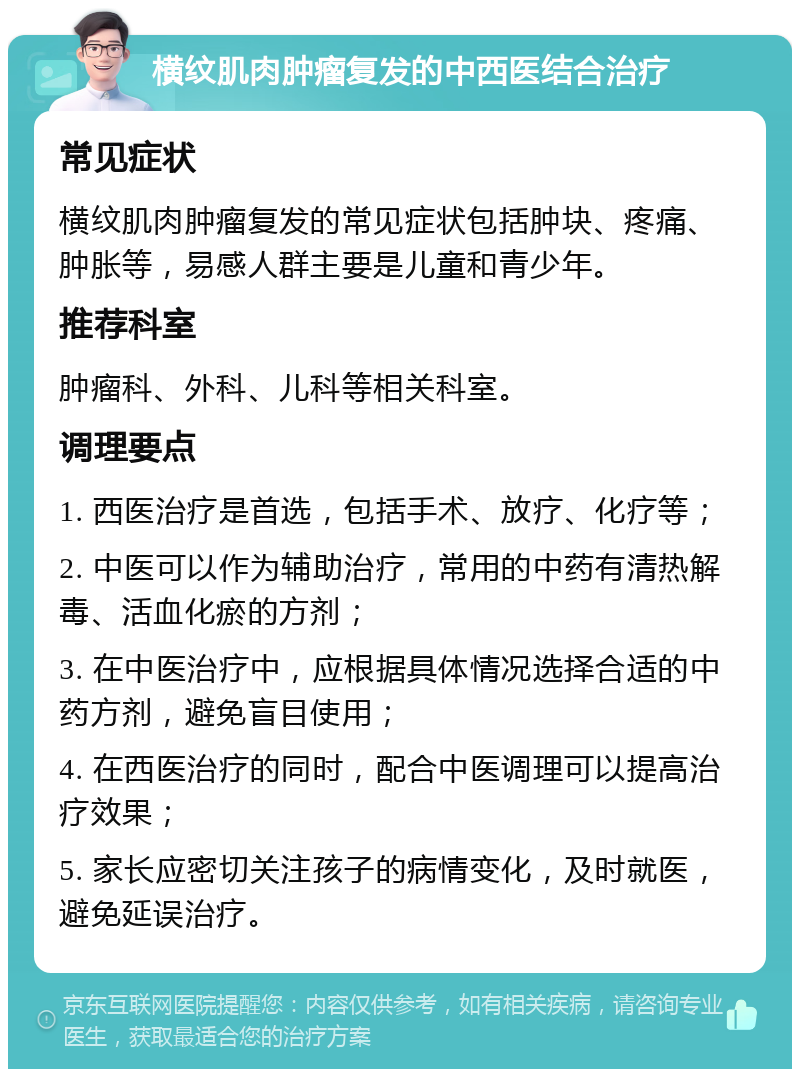 横纹肌肉肿瘤复发的中西医结合治疗 常见症状 横纹肌肉肿瘤复发的常见症状包括肿块、疼痛、肿胀等，易感人群主要是儿童和青少年。 推荐科室 肿瘤科、外科、儿科等相关科室。 调理要点 1. 西医治疗是首选，包括手术、放疗、化疗等； 2. 中医可以作为辅助治疗，常用的中药有清热解毒、活血化瘀的方剂； 3. 在中医治疗中，应根据具体情况选择合适的中药方剂，避免盲目使用； 4. 在西医治疗的同时，配合中医调理可以提高治疗效果； 5. 家长应密切关注孩子的病情变化，及时就医，避免延误治疗。