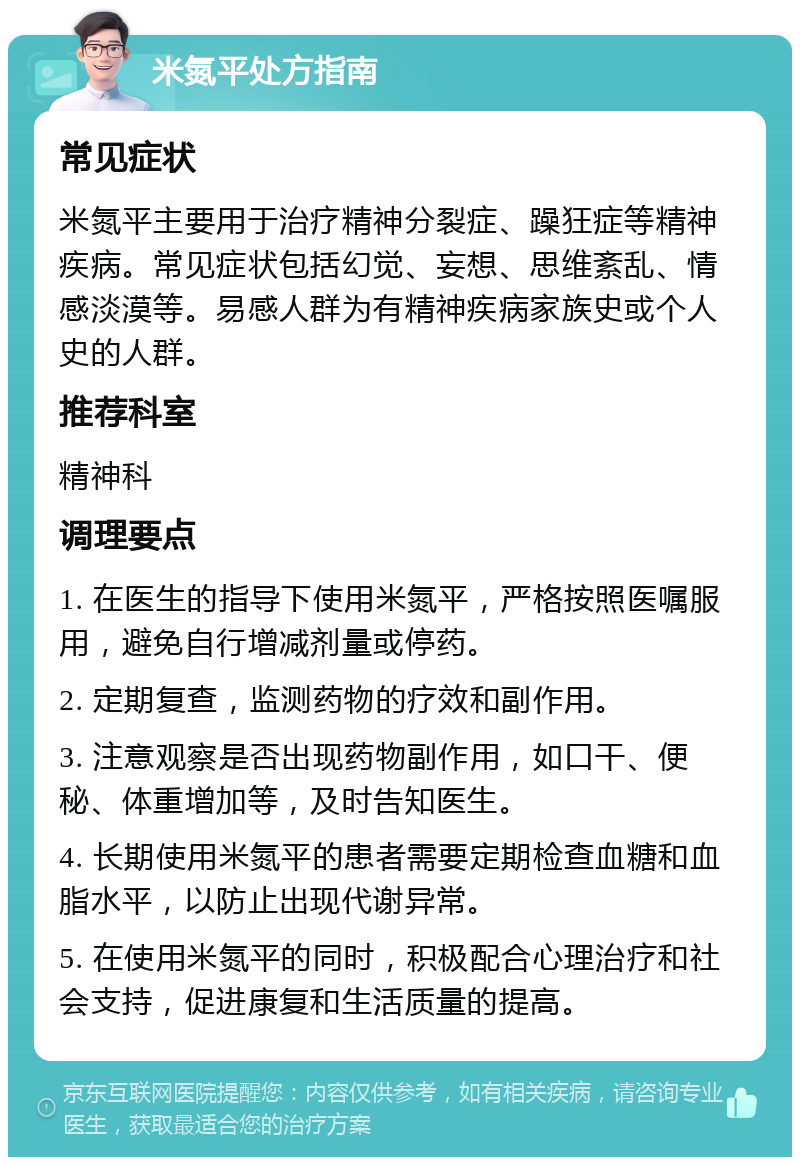 米氮平处方指南 常见症状 米氮平主要用于治疗精神分裂症、躁狂症等精神疾病。常见症状包括幻觉、妄想、思维紊乱、情感淡漠等。易感人群为有精神疾病家族史或个人史的人群。 推荐科室 精神科 调理要点 1. 在医生的指导下使用米氮平，严格按照医嘱服用，避免自行增减剂量或停药。 2. 定期复查，监测药物的疗效和副作用。 3. 注意观察是否出现药物副作用，如口干、便秘、体重增加等，及时告知医生。 4. 长期使用米氮平的患者需要定期检查血糖和血脂水平，以防止出现代谢异常。 5. 在使用米氮平的同时，积极配合心理治疗和社会支持，促进康复和生活质量的提高。