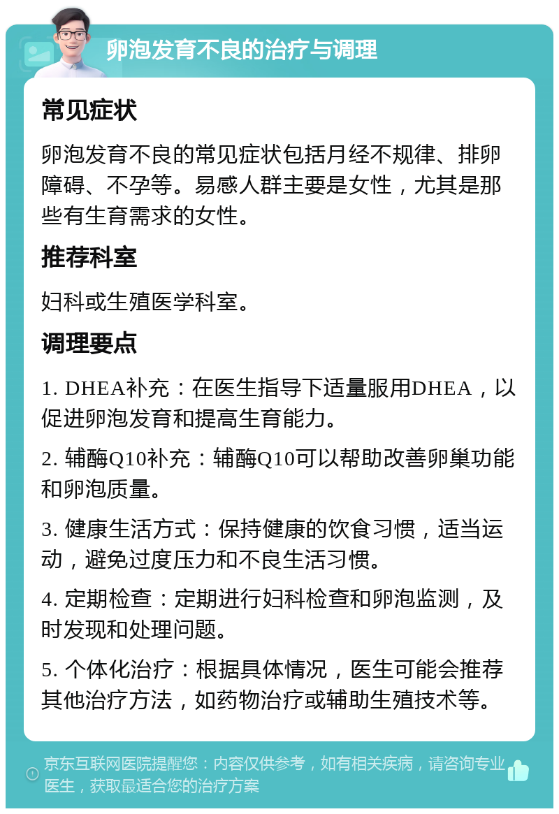 卵泡发育不良的治疗与调理 常见症状 卵泡发育不良的常见症状包括月经不规律、排卵障碍、不孕等。易感人群主要是女性，尤其是那些有生育需求的女性。 推荐科室 妇科或生殖医学科室。 调理要点 1. DHEA补充：在医生指导下适量服用DHEA，以促进卵泡发育和提高生育能力。 2. 辅酶Q10补充：辅酶Q10可以帮助改善卵巢功能和卵泡质量。 3. 健康生活方式：保持健康的饮食习惯，适当运动，避免过度压力和不良生活习惯。 4. 定期检查：定期进行妇科检查和卵泡监测，及时发现和处理问题。 5. 个体化治疗：根据具体情况，医生可能会推荐其他治疗方法，如药物治疗或辅助生殖技术等。