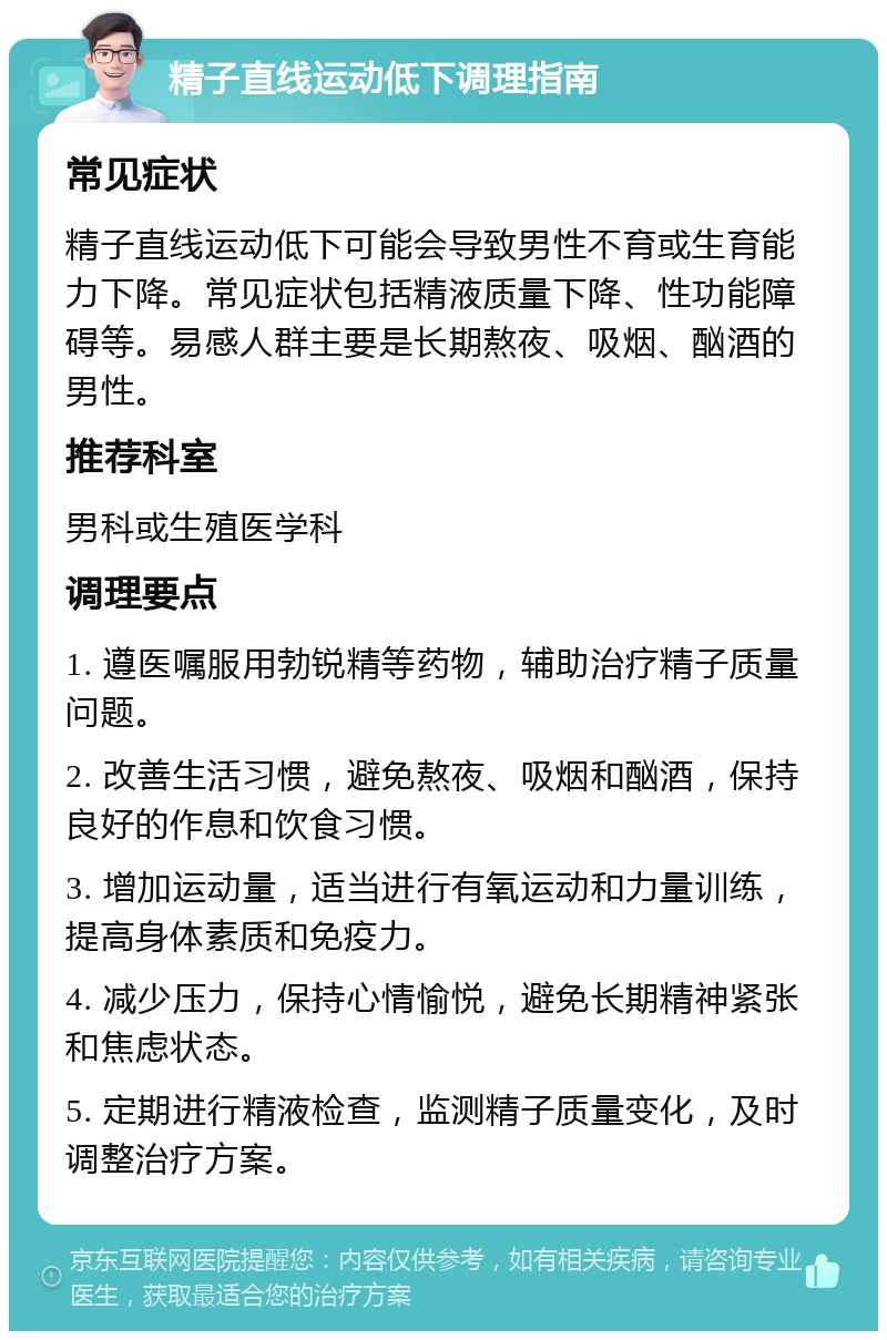 精子直线运动低下调理指南 常见症状 精子直线运动低下可能会导致男性不育或生育能力下降。常见症状包括精液质量下降、性功能障碍等。易感人群主要是长期熬夜、吸烟、酗酒的男性。 推荐科室 男科或生殖医学科 调理要点 1. 遵医嘱服用勃锐精等药物，辅助治疗精子质量问题。 2. 改善生活习惯，避免熬夜、吸烟和酗酒，保持良好的作息和饮食习惯。 3. 增加运动量，适当进行有氧运动和力量训练，提高身体素质和免疫力。 4. 减少压力，保持心情愉悦，避免长期精神紧张和焦虑状态。 5. 定期进行精液检查，监测精子质量变化，及时调整治疗方案。