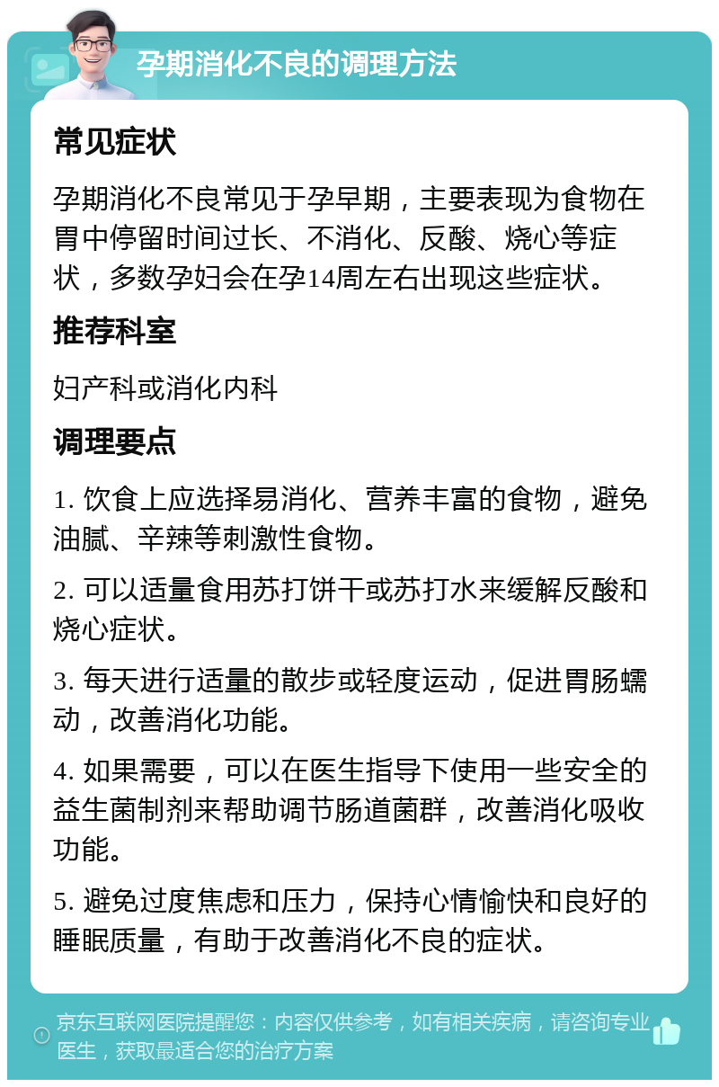 孕期消化不良的调理方法 常见症状 孕期消化不良常见于孕早期，主要表现为食物在胃中停留时间过长、不消化、反酸、烧心等症状，多数孕妇会在孕14周左右出现这些症状。 推荐科室 妇产科或消化内科 调理要点 1. 饮食上应选择易消化、营养丰富的食物，避免油腻、辛辣等刺激性食物。 2. 可以适量食用苏打饼干或苏打水来缓解反酸和烧心症状。 3. 每天进行适量的散步或轻度运动，促进胃肠蠕动，改善消化功能。 4. 如果需要，可以在医生指导下使用一些安全的益生菌制剂来帮助调节肠道菌群，改善消化吸收功能。 5. 避免过度焦虑和压力，保持心情愉快和良好的睡眠质量，有助于改善消化不良的症状。