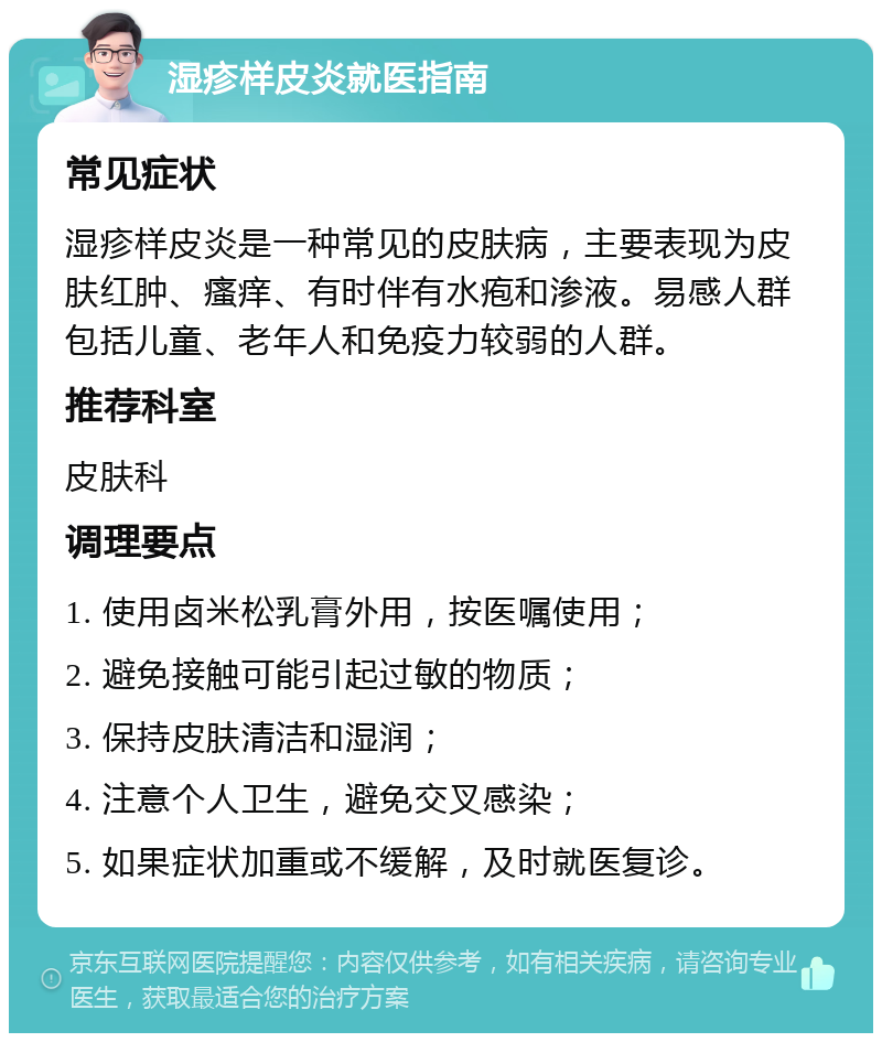 湿疹样皮炎就医指南 常见症状 湿疹样皮炎是一种常见的皮肤病，主要表现为皮肤红肿、瘙痒、有时伴有水疱和渗液。易感人群包括儿童、老年人和免疫力较弱的人群。 推荐科室 皮肤科 调理要点 1. 使用卤米松乳膏外用，按医嘱使用； 2. 避免接触可能引起过敏的物质； 3. 保持皮肤清洁和湿润； 4. 注意个人卫生，避免交叉感染； 5. 如果症状加重或不缓解，及时就医复诊。