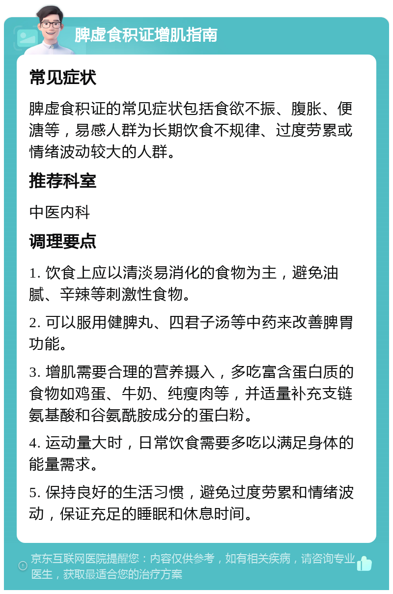 脾虚食积证增肌指南 常见症状 脾虚食积证的常见症状包括食欲不振、腹胀、便溏等，易感人群为长期饮食不规律、过度劳累或情绪波动较大的人群。 推荐科室 中医内科 调理要点 1. 饮食上应以清淡易消化的食物为主，避免油腻、辛辣等刺激性食物。 2. 可以服用健脾丸、四君子汤等中药来改善脾胃功能。 3. 增肌需要合理的营养摄入，多吃富含蛋白质的食物如鸡蛋、牛奶、纯瘦肉等，并适量补充支链氨基酸和谷氨酰胺成分的蛋白粉。 4. 运动量大时，日常饮食需要多吃以满足身体的能量需求。 5. 保持良好的生活习惯，避免过度劳累和情绪波动，保证充足的睡眠和休息时间。