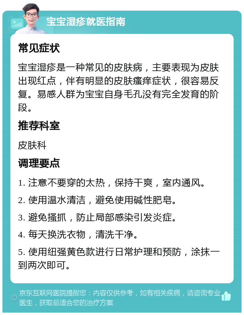 宝宝湿疹就医指南 常见症状 宝宝湿疹是一种常见的皮肤病，主要表现为皮肤出现红点，伴有明显的皮肤瘙痒症状，很容易反复。易感人群为宝宝自身毛孔没有完全发育的阶段。 推荐科室 皮肤科 调理要点 1. 注意不要穿的太热，保持干爽，室内通风。 2. 使用温水清洁，避免使用碱性肥皂。 3. 避免搔抓，防止局部感染引发炎症。 4. 每天换洗衣物，清洗干净。 5. 使用纽强黄色款进行日常护理和预防，涂抹一到两次即可。