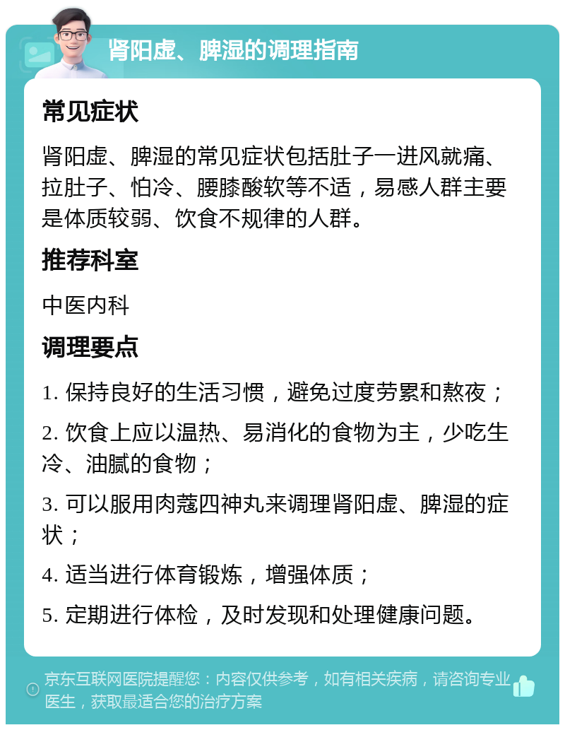 肾阳虚、脾湿的调理指南 常见症状 肾阳虚、脾湿的常见症状包括肚子一进风就痛、拉肚子、怕冷、腰膝酸软等不适，易感人群主要是体质较弱、饮食不规律的人群。 推荐科室 中医内科 调理要点 1. 保持良好的生活习惯，避免过度劳累和熬夜； 2. 饮食上应以温热、易消化的食物为主，少吃生冷、油腻的食物； 3. 可以服用肉蔻四神丸来调理肾阳虚、脾湿的症状； 4. 适当进行体育锻炼，增强体质； 5. 定期进行体检，及时发现和处理健康问题。