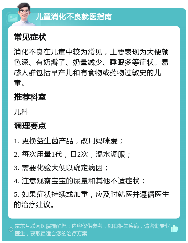 儿童消化不良就医指南 常见症状 消化不良在儿童中较为常见，主要表现为大便颜色深、有奶瓣子、奶量减少、睡眠多等症状。易感人群包括早产儿和有食物或药物过敏史的儿童。 推荐科室 儿科 调理要点 1. 更换益生菌产品，改用妈咪爱； 2. 每次用量1代，日2次，温水调服； 3. 需要化验大便以确定病因； 4. 注意观察宝宝的尿量和其他不适症状； 5. 如果症状持续或加重，应及时就医并遵循医生的治疗建议。