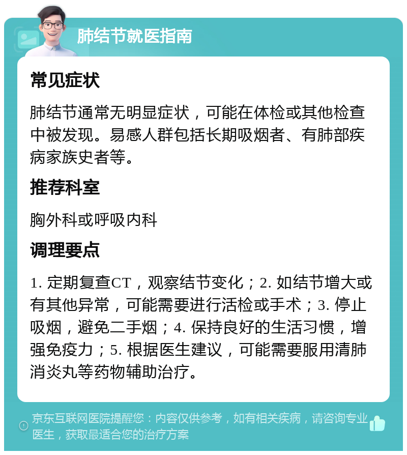 肺结节就医指南 常见症状 肺结节通常无明显症状，可能在体检或其他检查中被发现。易感人群包括长期吸烟者、有肺部疾病家族史者等。 推荐科室 胸外科或呼吸内科 调理要点 1. 定期复查CT，观察结节变化；2. 如结节增大或有其他异常，可能需要进行活检或手术；3. 停止吸烟，避免二手烟；4. 保持良好的生活习惯，增强免疫力；5. 根据医生建议，可能需要服用清肺消炎丸等药物辅助治疗。