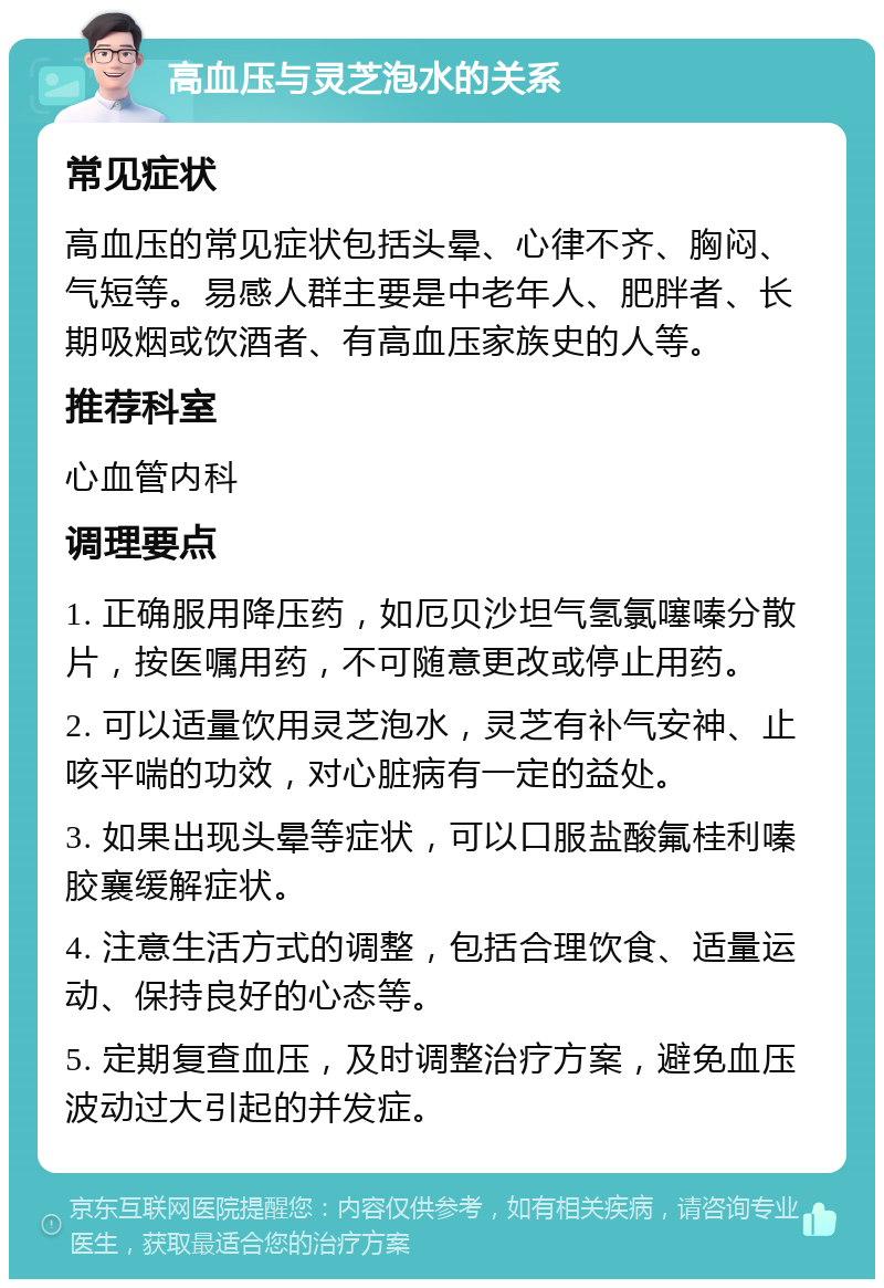 高血压与灵芝泡水的关系 常见症状 高血压的常见症状包括头晕、心律不齐、胸闷、气短等。易感人群主要是中老年人、肥胖者、长期吸烟或饮酒者、有高血压家族史的人等。 推荐科室 心血管内科 调理要点 1. 正确服用降压药，如厄贝沙坦气氢氯噻嗪分散片，按医嘱用药，不可随意更改或停止用药。 2. 可以适量饮用灵芝泡水，灵芝有补气安神、止咳平喘的功效，对心脏病有一定的益处。 3. 如果出现头晕等症状，可以口服盐酸氟桂利嗪胶襄缓解症状。 4. 注意生活方式的调整，包括合理饮食、适量运动、保持良好的心态等。 5. 定期复查血压，及时调整治疗方案，避免血压波动过大引起的并发症。