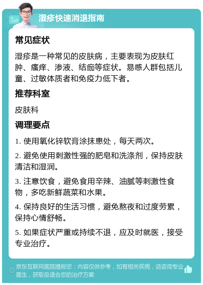 湿疹快速消退指南 常见症状 湿疹是一种常见的皮肤病，主要表现为皮肤红肿、瘙痒、渗液、结痂等症状。易感人群包括儿童、过敏体质者和免疫力低下者。 推荐科室 皮肤科 调理要点 1. 使用氧化锌软膏涂抹患处，每天两次。 2. 避免使用刺激性强的肥皂和洗涤剂，保持皮肤清洁和湿润。 3. 注意饮食，避免食用辛辣、油腻等刺激性食物，多吃新鲜蔬菜和水果。 4. 保持良好的生活习惯，避免熬夜和过度劳累，保持心情舒畅。 5. 如果症状严重或持续不退，应及时就医，接受专业治疗。