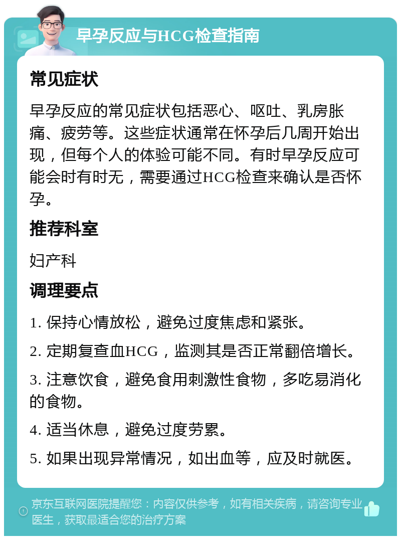 早孕反应与HCG检查指南 常见症状 早孕反应的常见症状包括恶心、呕吐、乳房胀痛、疲劳等。这些症状通常在怀孕后几周开始出现，但每个人的体验可能不同。有时早孕反应可能会时有时无，需要通过HCG检查来确认是否怀孕。 推荐科室 妇产科 调理要点 1. 保持心情放松，避免过度焦虑和紧张。 2. 定期复查血HCG，监测其是否正常翻倍增长。 3. 注意饮食，避免食用刺激性食物，多吃易消化的食物。 4. 适当休息，避免过度劳累。 5. 如果出现异常情况，如出血等，应及时就医。