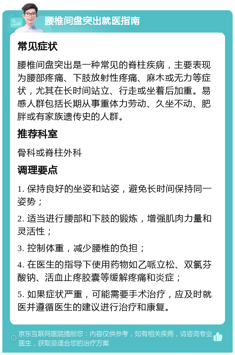 腰椎间盘突出就医指南 常见症状 腰椎间盘突出是一种常见的脊柱疾病，主要表现为腰部疼痛、下肢放射性疼痛、麻木或无力等症状，尤其在长时间站立、行走或坐着后加重。易感人群包括长期从事重体力劳动、久坐不动、肥胖或有家族遗传史的人群。 推荐科室 骨科或脊柱外科 调理要点 1. 保持良好的坐姿和站姿，避免长时间保持同一姿势； 2. 适当进行腰部和下肢的锻炼，增强肌肉力量和灵活性； 3. 控制体重，减少腰椎的负担； 4. 在医生的指导下使用药物如乙哌立松、双氯芬酸钠、活血止疼胶囊等缓解疼痛和炎症； 5. 如果症状严重，可能需要手术治疗，应及时就医并遵循医生的建议进行治疗和康复。