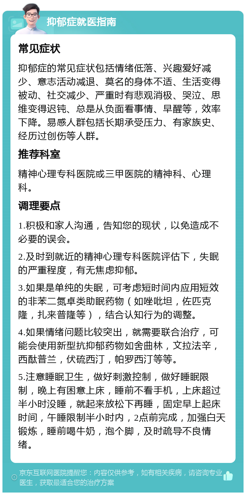 抑郁症就医指南 常见症状 抑郁症的常见症状包括情绪低落、兴趣爱好减少、意志活动减退、莫名的身体不适、生活变得被动、社交减少、严重时有悲观消极、哭泣、思维变得迟钝、总是从负面看事情、早醒等，效率下降。易感人群包括长期承受压力、有家族史、经历过创伤等人群。 推荐科室 精神心理专科医院或三甲医院的精神科、心理科。 调理要点 1.积极和家人沟通，告知您的现状，以免造成不必要的误会。 2.及时到就近的精神心理专科医院评估下，失眠的严重程度，有无焦虑抑郁。 3.如果是单纯的失眠，可考虑短时间内应用短效的非苯二氮卓类助眠药物（如唑吡坦，佐匹克隆，扎来普隆等），结合认知行为的调整。 4.如果情绪问题比较突出，就需要联合治疗，可能会使用新型抗抑郁药物如舍曲林，文拉法辛，西酞普兰，伏硫西汀，帕罗西汀等等。 5.注意睡眠卫生，做好刺激控制，做好睡眠限制，晚上有困意上床，睡前不看手机，上床超过半小时没睡，就起来放松下再睡，固定早上起床时间，午睡限制半小时内，2点前完成，加强白天锻炼，睡前喝牛奶，泡个脚，及时疏导不良情绪。