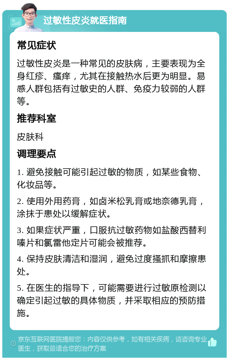 过敏性皮炎就医指南 常见症状 过敏性皮炎是一种常见的皮肤病，主要表现为全身红疹、瘙痒，尤其在接触热水后更为明显。易感人群包括有过敏史的人群、免疫力较弱的人群等。 推荐科室 皮肤科 调理要点 1. 避免接触可能引起过敏的物质，如某些食物、化妆品等。 2. 使用外用药膏，如卤米松乳膏或地奈德乳膏，涂抹于患处以缓解症状。 3. 如果症状严重，口服抗过敏药物如盐酸西替利嗪片和氯雷他定片可能会被推荐。 4. 保持皮肤清洁和湿润，避免过度搔抓和摩擦患处。 5. 在医生的指导下，可能需要进行过敏原检测以确定引起过敏的具体物质，并采取相应的预防措施。