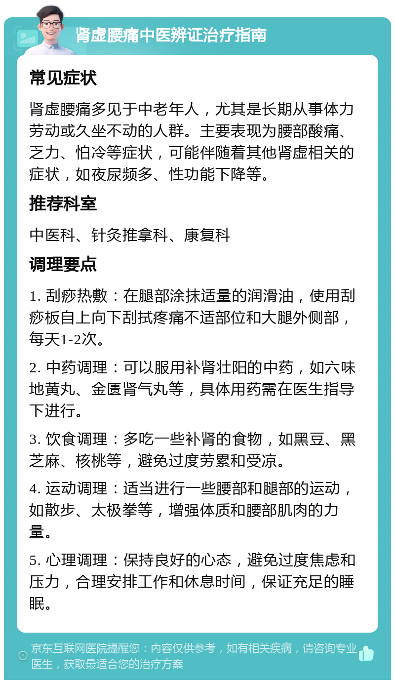 肾虚腰痛中医辨证治疗指南 常见症状 肾虚腰痛多见于中老年人，尤其是长期从事体力劳动或久坐不动的人群。主要表现为腰部酸痛、乏力、怕冷等症状，可能伴随着其他肾虚相关的症状，如夜尿频多、性功能下降等。 推荐科室 中医科、针灸推拿科、康复科 调理要点 1. 刮痧热敷：在腿部涂抹适量的润滑油，使用刮痧板自上向下刮拭疼痛不适部位和大腿外侧部，每天1-2次。 2. 中药调理：可以服用补肾壮阳的中药，如六味地黄丸、金匮肾气丸等，具体用药需在医生指导下进行。 3. 饮食调理：多吃一些补肾的食物，如黑豆、黑芝麻、核桃等，避免过度劳累和受凉。 4. 运动调理：适当进行一些腰部和腿部的运动，如散步、太极拳等，增强体质和腰部肌肉的力量。 5. 心理调理：保持良好的心态，避免过度焦虑和压力，合理安排工作和休息时间，保证充足的睡眠。