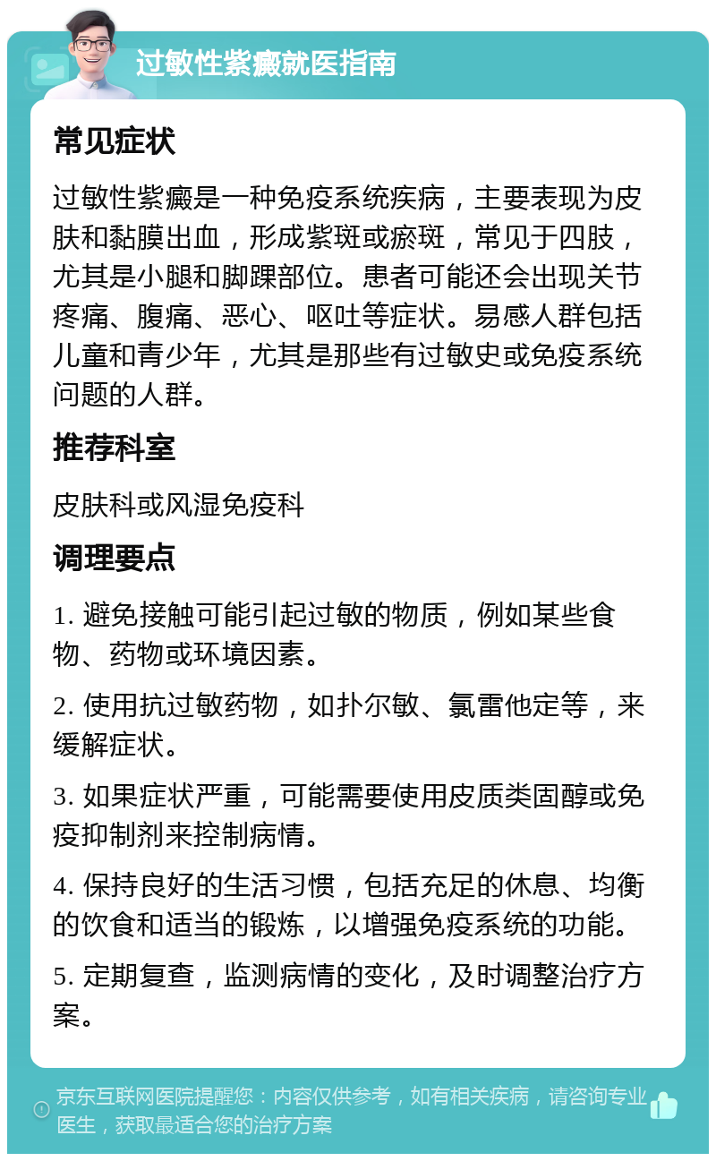 过敏性紫癜就医指南 常见症状 过敏性紫癜是一种免疫系统疾病，主要表现为皮肤和黏膜出血，形成紫斑或瘀斑，常见于四肢，尤其是小腿和脚踝部位。患者可能还会出现关节疼痛、腹痛、恶心、呕吐等症状。易感人群包括儿童和青少年，尤其是那些有过敏史或免疫系统问题的人群。 推荐科室 皮肤科或风湿免疫科 调理要点 1. 避免接触可能引起过敏的物质，例如某些食物、药物或环境因素。 2. 使用抗过敏药物，如扑尔敏、氯雷他定等，来缓解症状。 3. 如果症状严重，可能需要使用皮质类固醇或免疫抑制剂来控制病情。 4. 保持良好的生活习惯，包括充足的休息、均衡的饮食和适当的锻炼，以增强免疫系统的功能。 5. 定期复查，监测病情的变化，及时调整治疗方案。