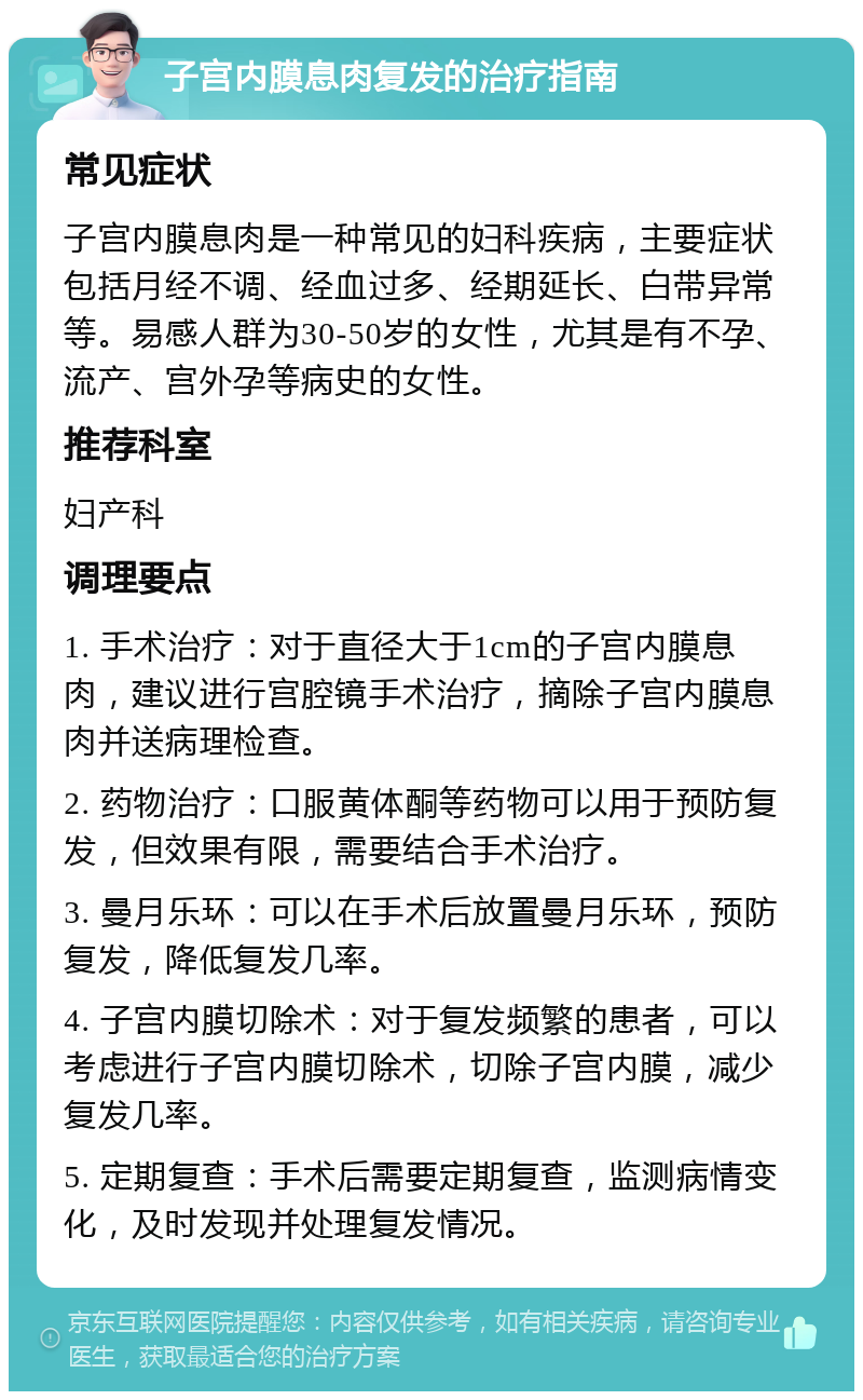 子宫内膜息肉复发的治疗指南 常见症状 子宫内膜息肉是一种常见的妇科疾病，主要症状包括月经不调、经血过多、经期延长、白带异常等。易感人群为30-50岁的女性，尤其是有不孕、流产、宫外孕等病史的女性。 推荐科室 妇产科 调理要点 1. 手术治疗：对于直径大于1cm的子宫内膜息肉，建议进行宫腔镜手术治疗，摘除子宫内膜息肉并送病理检查。 2. 药物治疗：口服黄体酮等药物可以用于预防复发，但效果有限，需要结合手术治疗。 3. 曼月乐环：可以在手术后放置曼月乐环，预防复发，降低复发几率。 4. 子宫内膜切除术：对于复发频繁的患者，可以考虑进行子宫内膜切除术，切除子宫内膜，减少复发几率。 5. 定期复查：手术后需要定期复查，监测病情变化，及时发现并处理复发情况。