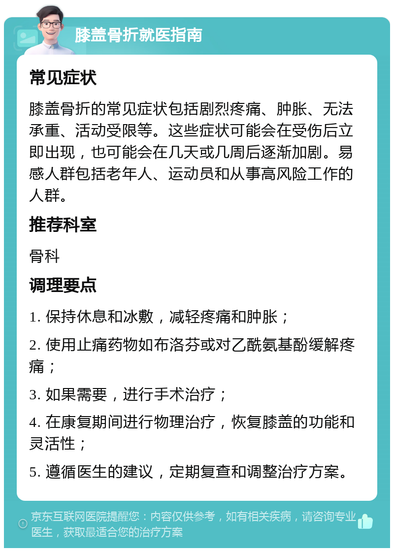 膝盖骨折就医指南 常见症状 膝盖骨折的常见症状包括剧烈疼痛、肿胀、无法承重、活动受限等。这些症状可能会在受伤后立即出现，也可能会在几天或几周后逐渐加剧。易感人群包括老年人、运动员和从事高风险工作的人群。 推荐科室 骨科 调理要点 1. 保持休息和冰敷，减轻疼痛和肿胀； 2. 使用止痛药物如布洛芬或对乙酰氨基酚缓解疼痛； 3. 如果需要，进行手术治疗； 4. 在康复期间进行物理治疗，恢复膝盖的功能和灵活性； 5. 遵循医生的建议，定期复查和调整治疗方案。