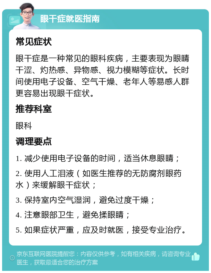 眼干症就医指南 常见症状 眼干症是一种常见的眼科疾病，主要表现为眼睛干涩、灼热感、异物感、视力模糊等症状。长时间使用电子设备、空气干燥、老年人等易感人群更容易出现眼干症状。 推荐科室 眼科 调理要点 1. 减少使用电子设备的时间，适当休息眼睛； 2. 使用人工泪液（如医生推荐的无防腐剂眼药水）来缓解眼干症状； 3. 保持室内空气湿润，避免过度干燥； 4. 注意眼部卫生，避免揉眼睛； 5. 如果症状严重，应及时就医，接受专业治疗。