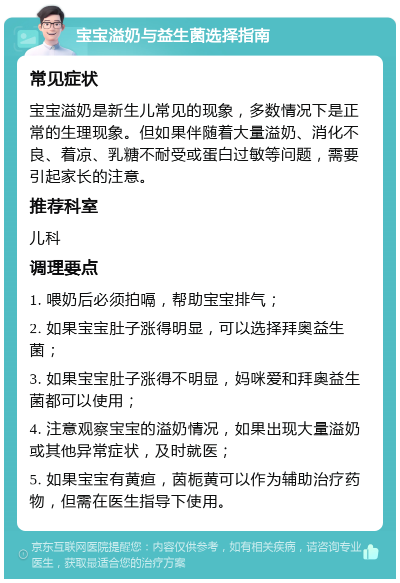 宝宝溢奶与益生菌选择指南 常见症状 宝宝溢奶是新生儿常见的现象，多数情况下是正常的生理现象。但如果伴随着大量溢奶、消化不良、着凉、乳糖不耐受或蛋白过敏等问题，需要引起家长的注意。 推荐科室 儿科 调理要点 1. 喂奶后必须拍嗝，帮助宝宝排气； 2. 如果宝宝肚子涨得明显，可以选择拜奥益生菌； 3. 如果宝宝肚子涨得不明显，妈咪爱和拜奥益生菌都可以使用； 4. 注意观察宝宝的溢奶情况，如果出现大量溢奶或其他异常症状，及时就医； 5. 如果宝宝有黄疸，茵栀黄可以作为辅助治疗药物，但需在医生指导下使用。