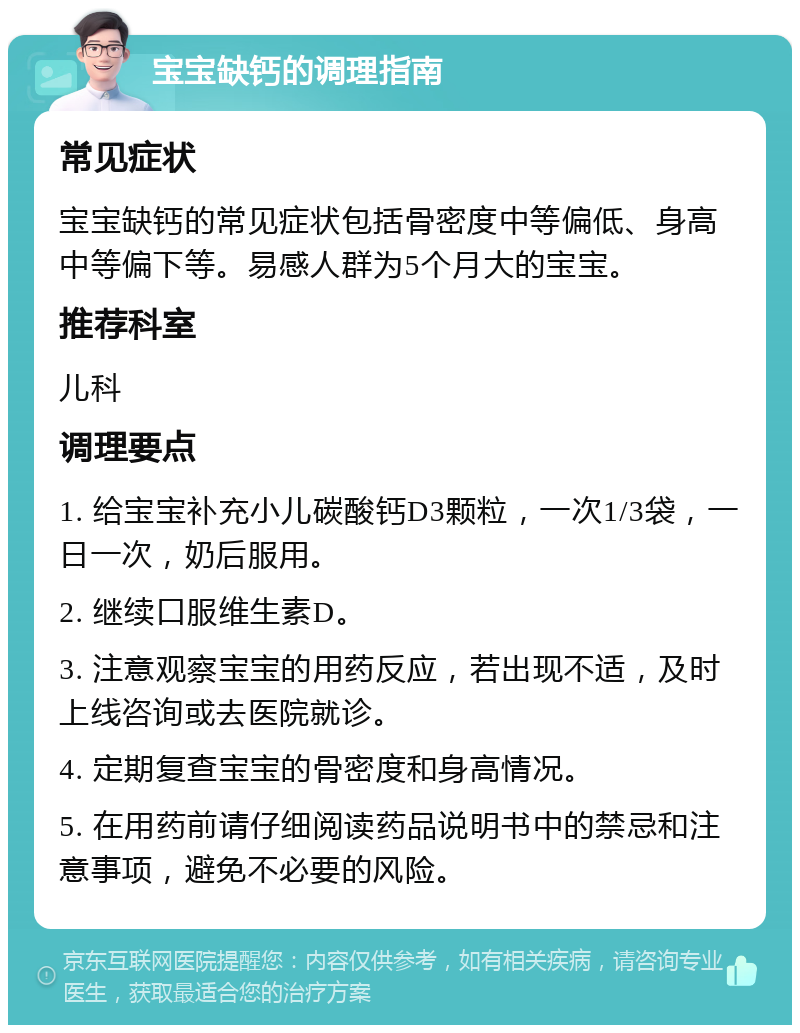 宝宝缺钙的调理指南 常见症状 宝宝缺钙的常见症状包括骨密度中等偏低、身高中等偏下等。易感人群为5个月大的宝宝。 推荐科室 儿科 调理要点 1. 给宝宝补充小儿碳酸钙D3颗粒，一次1/3袋，一日一次，奶后服用。 2. 继续口服维生素D。 3. 注意观察宝宝的用药反应，若出现不适，及时上线咨询或去医院就诊。 4. 定期复查宝宝的骨密度和身高情况。 5. 在用药前请仔细阅读药品说明书中的禁忌和注意事项，避免不必要的风险。