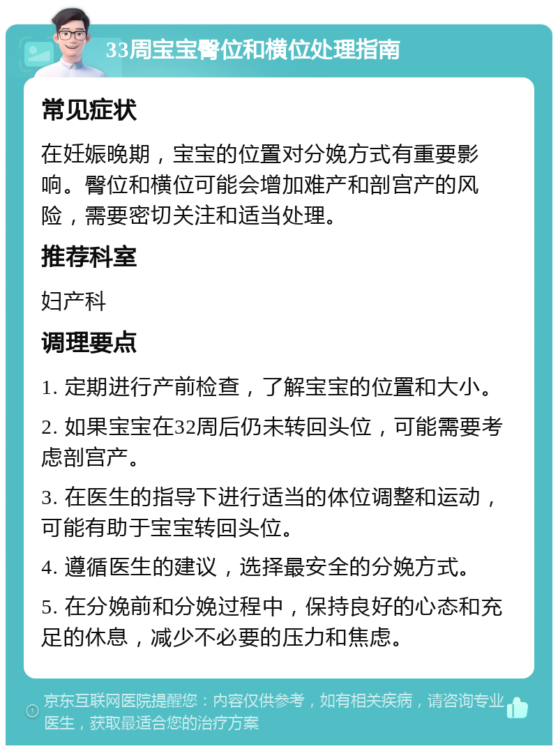 33周宝宝臀位和横位处理指南 常见症状 在妊娠晚期，宝宝的位置对分娩方式有重要影响。臀位和横位可能会增加难产和剖宫产的风险，需要密切关注和适当处理。 推荐科室 妇产科 调理要点 1. 定期进行产前检查，了解宝宝的位置和大小。 2. 如果宝宝在32周后仍未转回头位，可能需要考虑剖宫产。 3. 在医生的指导下进行适当的体位调整和运动，可能有助于宝宝转回头位。 4. 遵循医生的建议，选择最安全的分娩方式。 5. 在分娩前和分娩过程中，保持良好的心态和充足的休息，减少不必要的压力和焦虑。