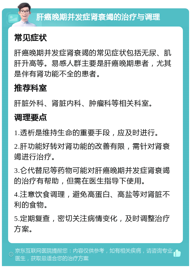 肝癌晚期并发症肾衰竭的治疗与调理 常见症状 肝癌晚期并发症肾衰竭的常见症状包括无尿、肌肝升高等。易感人群主要是肝癌晚期患者，尤其是伴有肾功能不全的患者。 推荐科室 肝脏外科、肾脏内科、肿瘤科等相关科室。 调理要点 1.透析是维持生命的重要手段，应及时进行。 2.肝功能好转对肾功能的改善有限，需针对肾衰竭进行治疗。 3.仑代替尼等药物可能对肝癌晚期并发症肾衰竭的治疗有帮助，但需在医生指导下使用。 4.注意饮食调理，避免高蛋白、高盐等对肾脏不利的食物。 5.定期复查，密切关注病情变化，及时调整治疗方案。