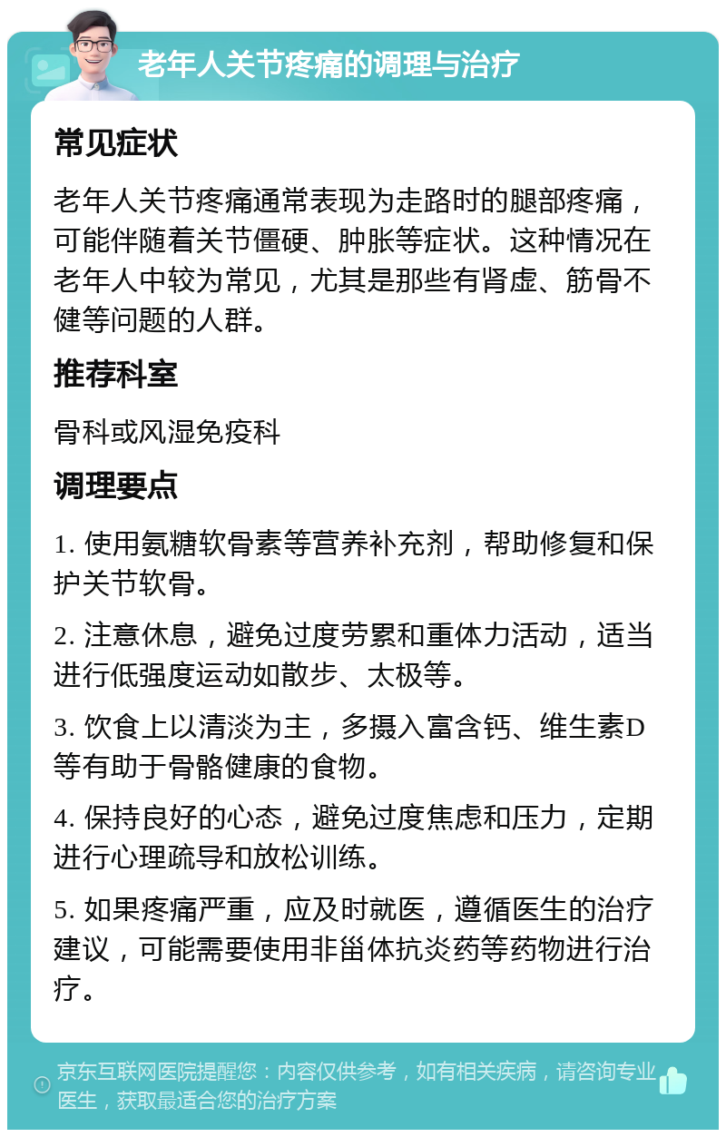 老年人关节疼痛的调理与治疗 常见症状 老年人关节疼痛通常表现为走路时的腿部疼痛，可能伴随着关节僵硬、肿胀等症状。这种情况在老年人中较为常见，尤其是那些有肾虚、筋骨不健等问题的人群。 推荐科室 骨科或风湿免疫科 调理要点 1. 使用氨糖软骨素等营养补充剂，帮助修复和保护关节软骨。 2. 注意休息，避免过度劳累和重体力活动，适当进行低强度运动如散步、太极等。 3. 饮食上以清淡为主，多摄入富含钙、维生素D等有助于骨骼健康的食物。 4. 保持良好的心态，避免过度焦虑和压力，定期进行心理疏导和放松训练。 5. 如果疼痛严重，应及时就医，遵循医生的治疗建议，可能需要使用非甾体抗炎药等药物进行治疗。