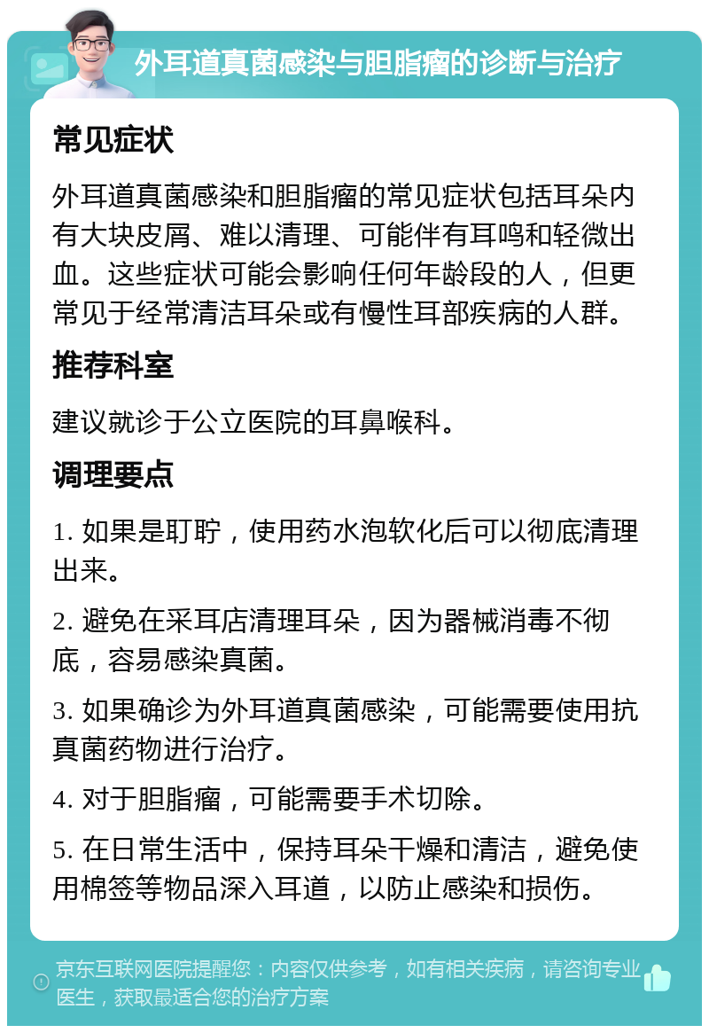 外耳道真菌感染与胆脂瘤的诊断与治疗 常见症状 外耳道真菌感染和胆脂瘤的常见症状包括耳朵内有大块皮屑、难以清理、可能伴有耳鸣和轻微出血。这些症状可能会影响任何年龄段的人，但更常见于经常清洁耳朵或有慢性耳部疾病的人群。 推荐科室 建议就诊于公立医院的耳鼻喉科。 调理要点 1. 如果是耵聍，使用药水泡软化后可以彻底清理出来。 2. 避免在采耳店清理耳朵，因为器械消毒不彻底，容易感染真菌。 3. 如果确诊为外耳道真菌感染，可能需要使用抗真菌药物进行治疗。 4. 对于胆脂瘤，可能需要手术切除。 5. 在日常生活中，保持耳朵干燥和清洁，避免使用棉签等物品深入耳道，以防止感染和损伤。