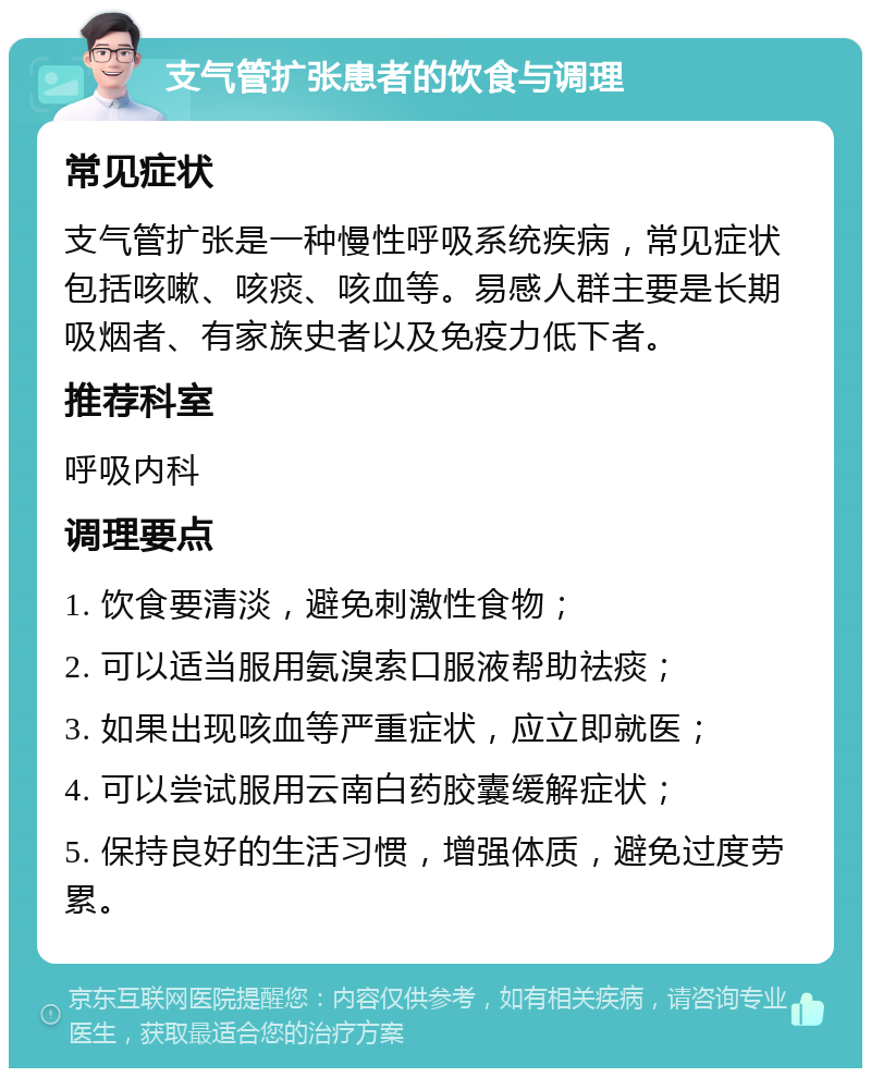 支气管扩张患者的饮食与调理 常见症状 支气管扩张是一种慢性呼吸系统疾病，常见症状包括咳嗽、咳痰、咳血等。易感人群主要是长期吸烟者、有家族史者以及免疫力低下者。 推荐科室 呼吸内科 调理要点 1. 饮食要清淡，避免刺激性食物； 2. 可以适当服用氨溴索口服液帮助祛痰； 3. 如果出现咳血等严重症状，应立即就医； 4. 可以尝试服用云南白药胶囊缓解症状； 5. 保持良好的生活习惯，增强体质，避免过度劳累。