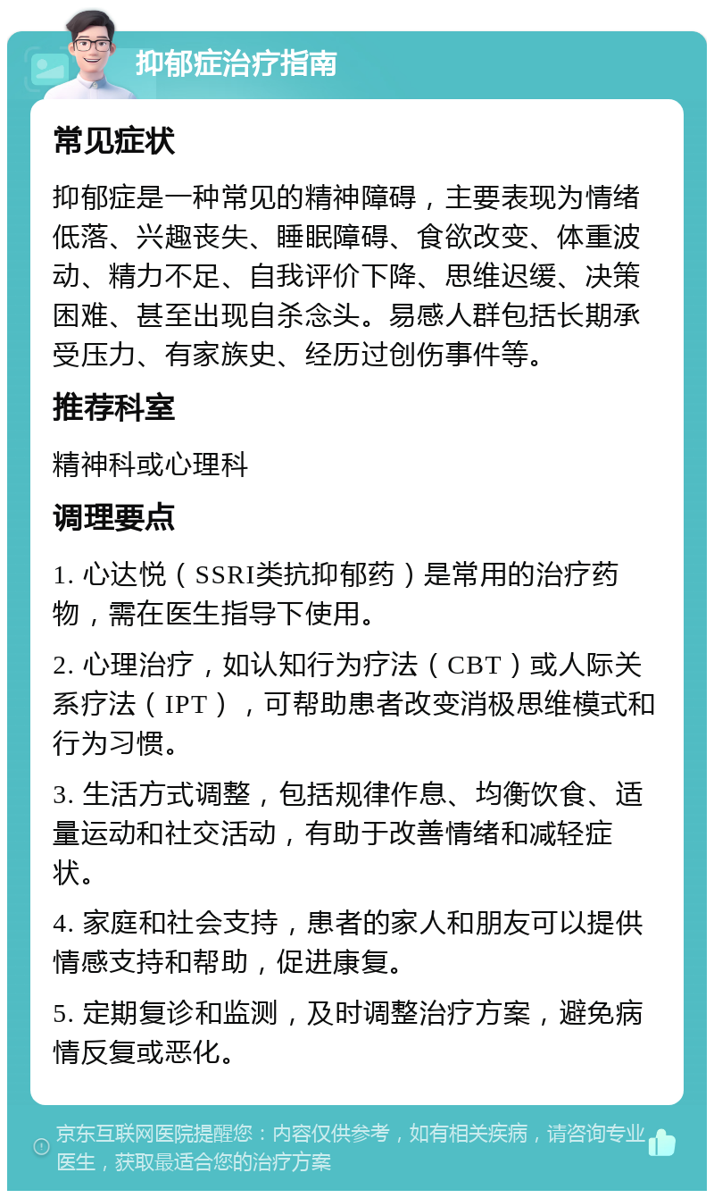 抑郁症治疗指南 常见症状 抑郁症是一种常见的精神障碍，主要表现为情绪低落、兴趣丧失、睡眠障碍、食欲改变、体重波动、精力不足、自我评价下降、思维迟缓、决策困难、甚至出现自杀念头。易感人群包括长期承受压力、有家族史、经历过创伤事件等。 推荐科室 精神科或心理科 调理要点 1. 心达悦（SSRI类抗抑郁药）是常用的治疗药物，需在医生指导下使用。 2. 心理治疗，如认知行为疗法（CBT）或人际关系疗法（IPT），可帮助患者改变消极思维模式和行为习惯。 3. 生活方式调整，包括规律作息、均衡饮食、适量运动和社交活动，有助于改善情绪和减轻症状。 4. 家庭和社会支持，患者的家人和朋友可以提供情感支持和帮助，促进康复。 5. 定期复诊和监测，及时调整治疗方案，避免病情反复或恶化。