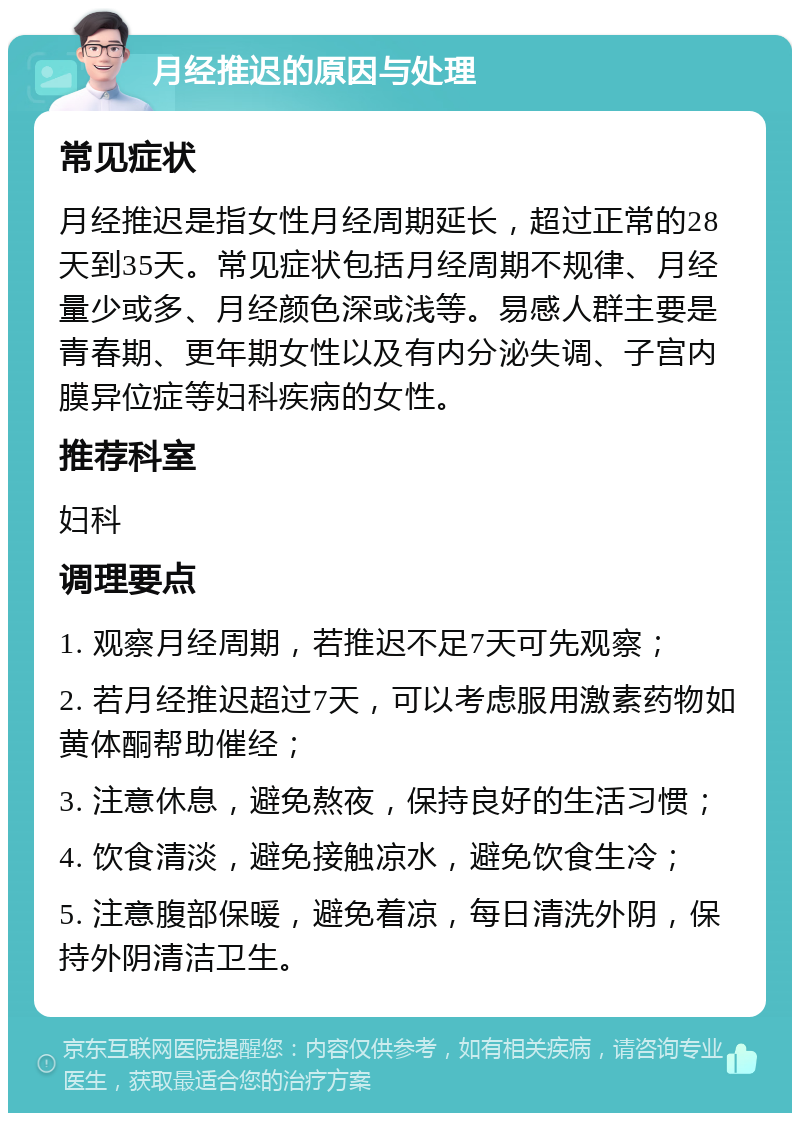 月经推迟的原因与处理 常见症状 月经推迟是指女性月经周期延长，超过正常的28天到35天。常见症状包括月经周期不规律、月经量少或多、月经颜色深或浅等。易感人群主要是青春期、更年期女性以及有内分泌失调、子宫内膜异位症等妇科疾病的女性。 推荐科室 妇科 调理要点 1. 观察月经周期，若推迟不足7天可先观察； 2. 若月经推迟超过7天，可以考虑服用激素药物如黄体酮帮助催经； 3. 注意休息，避免熬夜，保持良好的生活习惯； 4. 饮食清淡，避免接触凉水，避免饮食生冷； 5. 注意腹部保暖，避免着凉，每日清洗外阴，保持外阴清洁卫生。