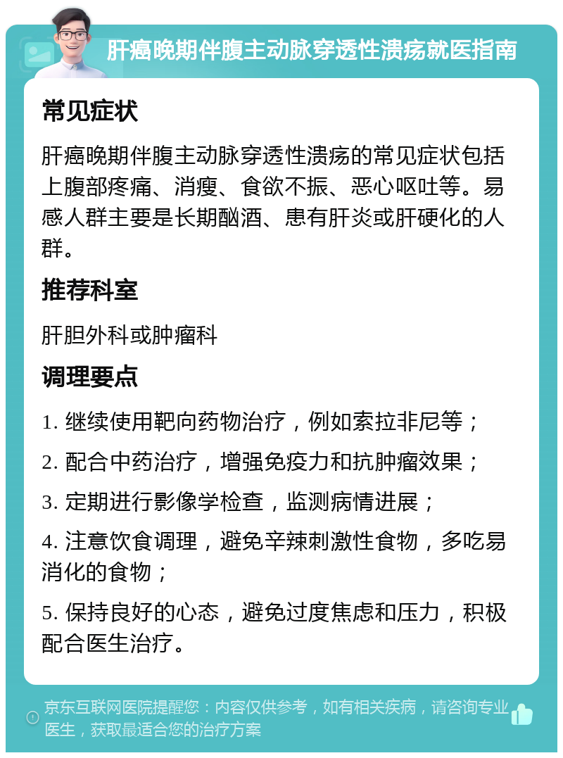 肝癌晚期伴腹主动脉穿透性溃疡就医指南 常见症状 肝癌晚期伴腹主动脉穿透性溃疡的常见症状包括上腹部疼痛、消瘦、食欲不振、恶心呕吐等。易感人群主要是长期酗酒、患有肝炎或肝硬化的人群。 推荐科室 肝胆外科或肿瘤科 调理要点 1. 继续使用靶向药物治疗，例如索拉非尼等； 2. 配合中药治疗，增强免疫力和抗肿瘤效果； 3. 定期进行影像学检查，监测病情进展； 4. 注意饮食调理，避免辛辣刺激性食物，多吃易消化的食物； 5. 保持良好的心态，避免过度焦虑和压力，积极配合医生治疗。