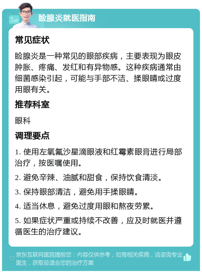 睑腺炎就医指南 常见症状 睑腺炎是一种常见的眼部疾病，主要表现为眼皮肿胀、疼痛、发红和有异物感。这种疾病通常由细菌感染引起，可能与手部不洁、揉眼睛或过度用眼有关。 推荐科室 眼科 调理要点 1. 使用左氧氟沙星滴眼液和红霉素眼膏进行局部治疗，按医嘱使用。 2. 避免辛辣、油腻和甜食，保持饮食清淡。 3. 保持眼部清洁，避免用手揉眼睛。 4. 适当休息，避免过度用眼和熬夜劳累。 5. 如果症状严重或持续不改善，应及时就医并遵循医生的治疗建议。