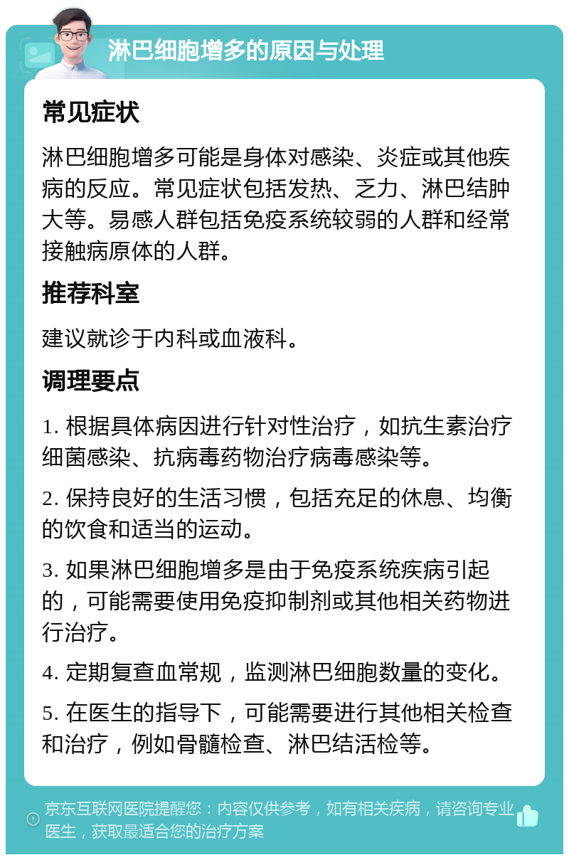 淋巴细胞增多的原因与处理 常见症状 淋巴细胞增多可能是身体对感染、炎症或其他疾病的反应。常见症状包括发热、乏力、淋巴结肿大等。易感人群包括免疫系统较弱的人群和经常接触病原体的人群。 推荐科室 建议就诊于内科或血液科。 调理要点 1. 根据具体病因进行针对性治疗，如抗生素治疗细菌感染、抗病毒药物治疗病毒感染等。 2. 保持良好的生活习惯，包括充足的休息、均衡的饮食和适当的运动。 3. 如果淋巴细胞增多是由于免疫系统疾病引起的，可能需要使用免疫抑制剂或其他相关药物进行治疗。 4. 定期复查血常规，监测淋巴细胞数量的变化。 5. 在医生的指导下，可能需要进行其他相关检查和治疗，例如骨髓检查、淋巴结活检等。