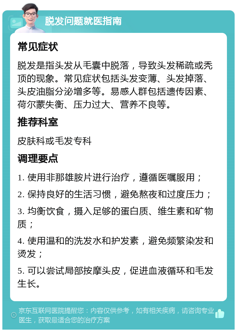 脱发问题就医指南 常见症状 脱发是指头发从毛囊中脱落，导致头发稀疏或秃顶的现象。常见症状包括头发变薄、头发掉落、头皮油脂分泌增多等。易感人群包括遗传因素、荷尔蒙失衡、压力过大、营养不良等。 推荐科室 皮肤科或毛发专科 调理要点 1. 使用非那雄胺片进行治疗，遵循医嘱服用； 2. 保持良好的生活习惯，避免熬夜和过度压力； 3. 均衡饮食，摄入足够的蛋白质、维生素和矿物质； 4. 使用温和的洗发水和护发素，避免频繁染发和烫发； 5. 可以尝试局部按摩头皮，促进血液循环和毛发生长。