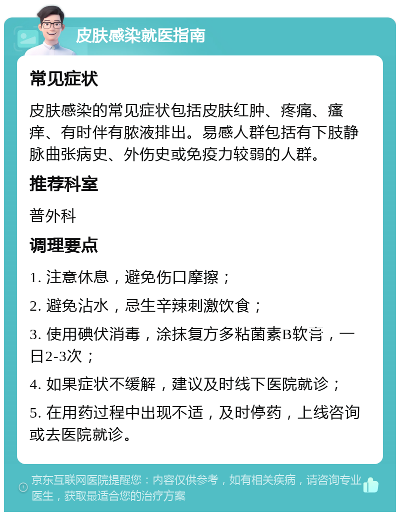 皮肤感染就医指南 常见症状 皮肤感染的常见症状包括皮肤红肿、疼痛、瘙痒、有时伴有脓液排出。易感人群包括有下肢静脉曲张病史、外伤史或免疫力较弱的人群。 推荐科室 普外科 调理要点 1. 注意休息，避免伤口摩擦； 2. 避免沾水，忌生辛辣刺激饮食； 3. 使用碘伏消毒，涂抹复方多粘菌素B软膏，一日2-3次； 4. 如果症状不缓解，建议及时线下医院就诊； 5. 在用药过程中出现不适，及时停药，上线咨询或去医院就诊。