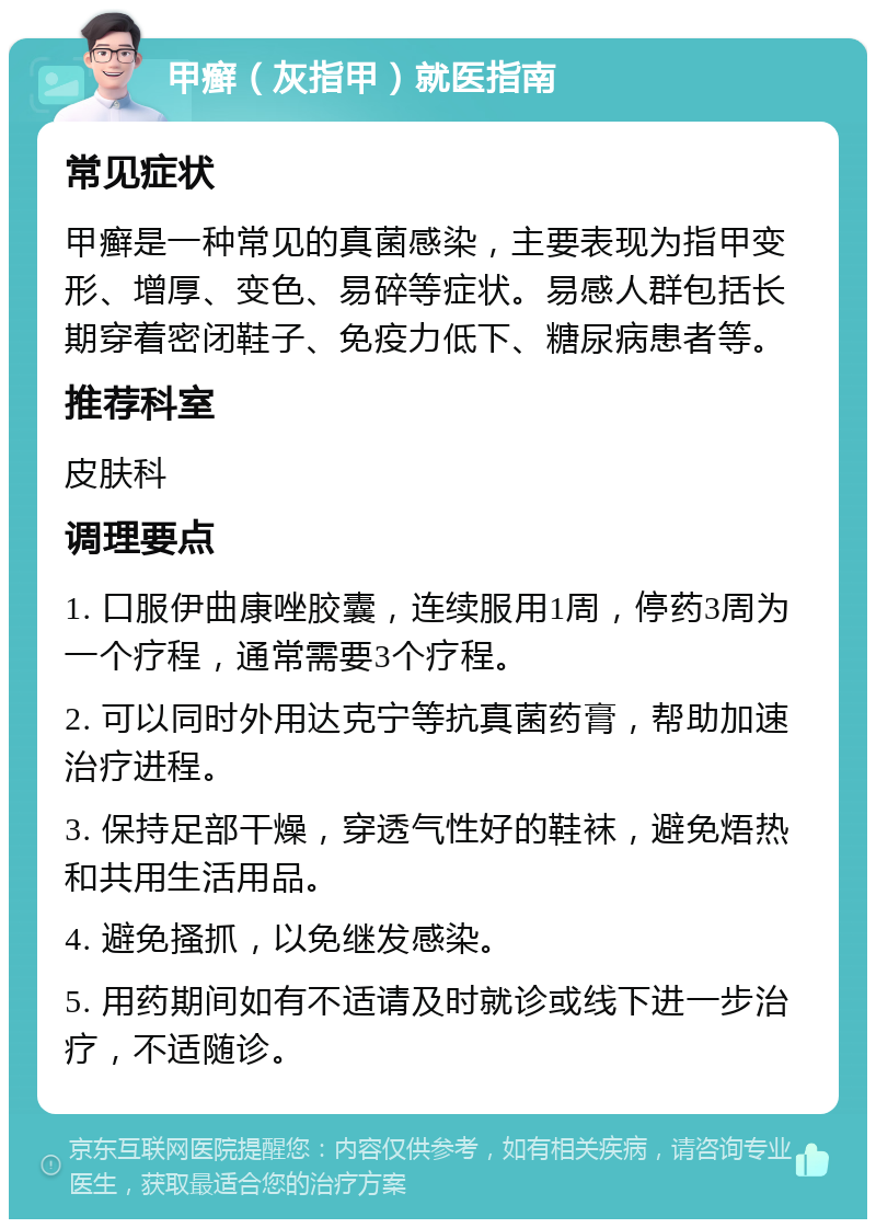 甲癣（灰指甲）就医指南 常见症状 甲癣是一种常见的真菌感染，主要表现为指甲变形、增厚、变色、易碎等症状。易感人群包括长期穿着密闭鞋子、免疫力低下、糖尿病患者等。 推荐科室 皮肤科 调理要点 1. 口服伊曲康唑胶囊，连续服用1周，停药3周为一个疗程，通常需要3个疗程。 2. 可以同时外用达克宁等抗真菌药膏，帮助加速治疗进程。 3. 保持足部干燥，穿透气性好的鞋袜，避免焐热和共用生活用品。 4. 避免搔抓，以免继发感染。 5. 用药期间如有不适请及时就诊或线下进一步治疗，不适随诊。