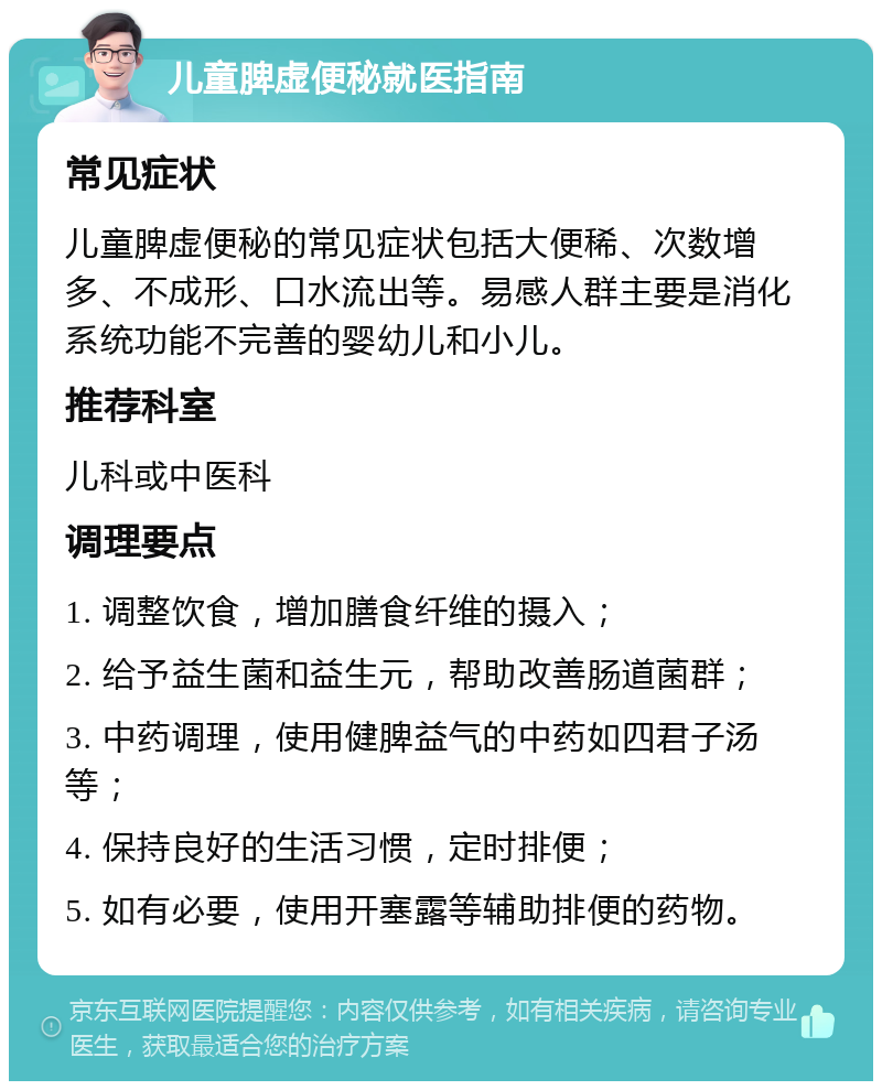 儿童脾虚便秘就医指南 常见症状 儿童脾虚便秘的常见症状包括大便稀、次数增多、不成形、口水流出等。易感人群主要是消化系统功能不完善的婴幼儿和小儿。 推荐科室 儿科或中医科 调理要点 1. 调整饮食，增加膳食纤维的摄入； 2. 给予益生菌和益生元，帮助改善肠道菌群； 3. 中药调理，使用健脾益气的中药如四君子汤等； 4. 保持良好的生活习惯，定时排便； 5. 如有必要，使用开塞露等辅助排便的药物。