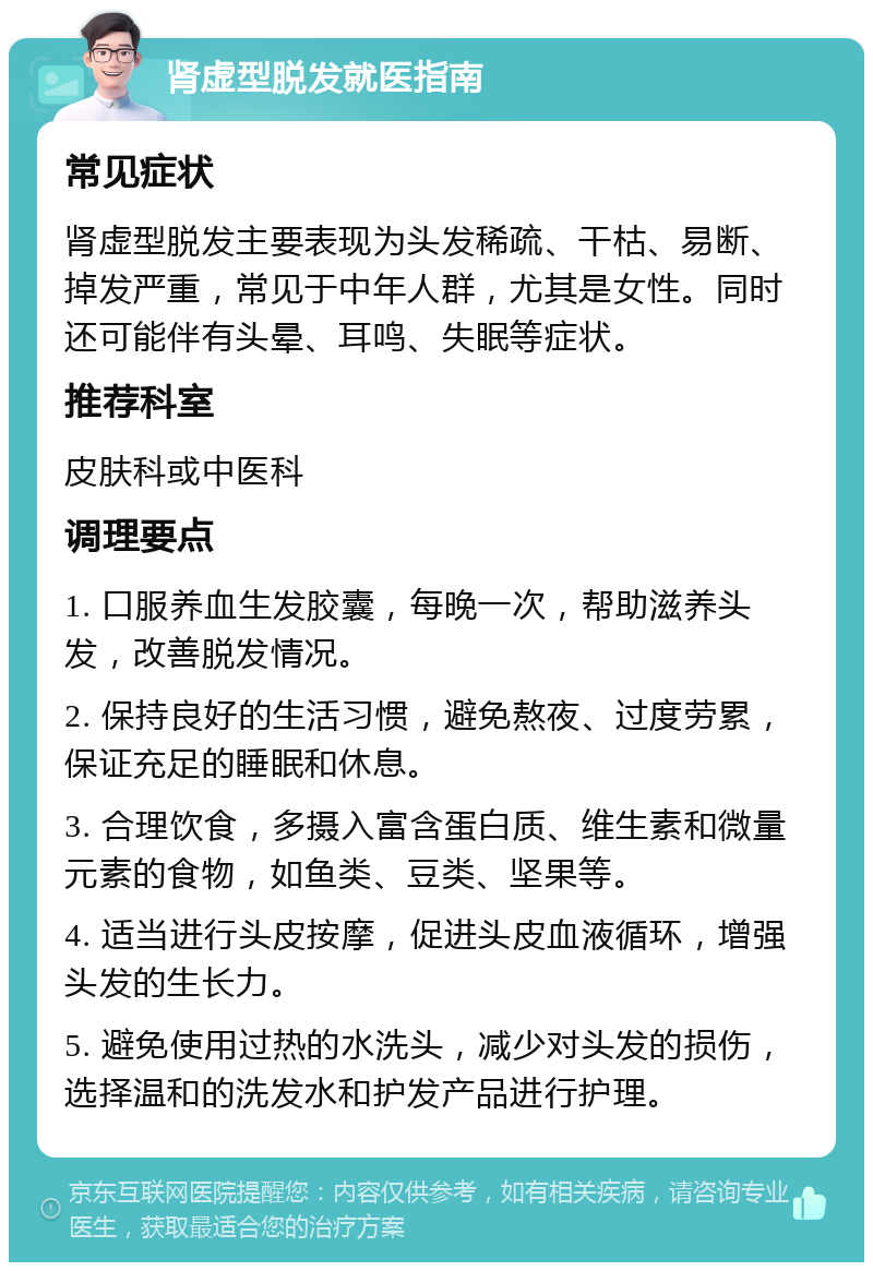 肾虚型脱发就医指南 常见症状 肾虚型脱发主要表现为头发稀疏、干枯、易断、掉发严重，常见于中年人群，尤其是女性。同时还可能伴有头晕、耳鸣、失眠等症状。 推荐科室 皮肤科或中医科 调理要点 1. 口服养血生发胶囊，每晚一次，帮助滋养头发，改善脱发情况。 2. 保持良好的生活习惯，避免熬夜、过度劳累，保证充足的睡眠和休息。 3. 合理饮食，多摄入富含蛋白质、维生素和微量元素的食物，如鱼类、豆类、坚果等。 4. 适当进行头皮按摩，促进头皮血液循环，增强头发的生长力。 5. 避免使用过热的水洗头，减少对头发的损伤，选择温和的洗发水和护发产品进行护理。