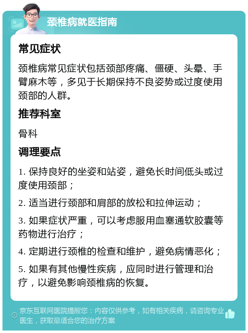 颈椎病就医指南 常见症状 颈椎病常见症状包括颈部疼痛、僵硬、头晕、手臂麻木等，多见于长期保持不良姿势或过度使用颈部的人群。 推荐科室 骨科 调理要点 1. 保持良好的坐姿和站姿，避免长时间低头或过度使用颈部； 2. 适当进行颈部和肩部的放松和拉伸运动； 3. 如果症状严重，可以考虑服用血塞通软胶囊等药物进行治疗； 4. 定期进行颈椎的检查和维护，避免病情恶化； 5. 如果有其他慢性疾病，应同时进行管理和治疗，以避免影响颈椎病的恢复。