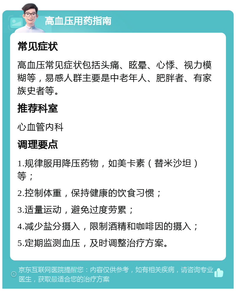 高血压用药指南 常见症状 高血压常见症状包括头痛、眩晕、心悸、视力模糊等，易感人群主要是中老年人、肥胖者、有家族史者等。 推荐科室 心血管内科 调理要点 1.规律服用降压药物，如美卡素（替米沙坦）等； 2.控制体重，保持健康的饮食习惯； 3.适量运动，避免过度劳累； 4.减少盐分摄入，限制酒精和咖啡因的摄入； 5.定期监测血压，及时调整治疗方案。