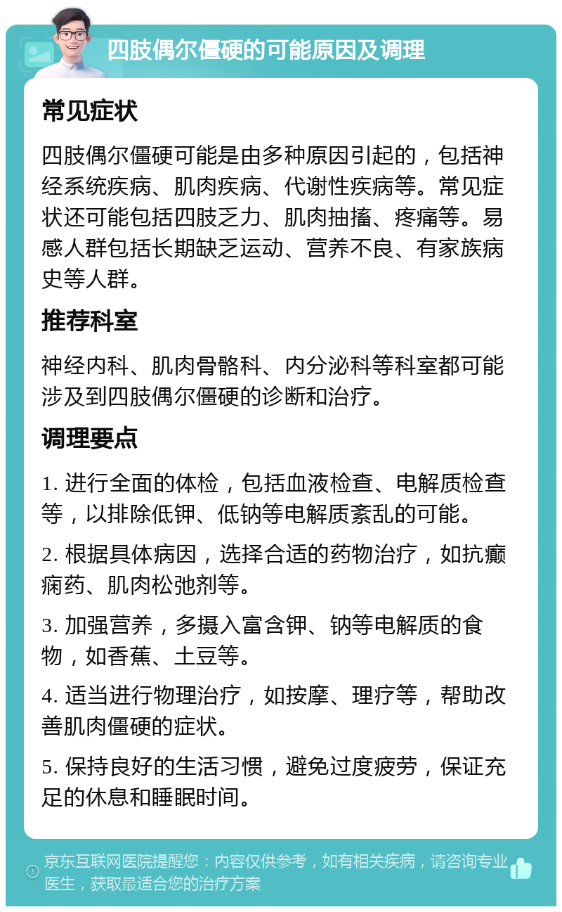 四肢偶尔僵硬的可能原因及调理 常见症状 四肢偶尔僵硬可能是由多种原因引起的，包括神经系统疾病、肌肉疾病、代谢性疾病等。常见症状还可能包括四肢乏力、肌肉抽搐、疼痛等。易感人群包括长期缺乏运动、营养不良、有家族病史等人群。 推荐科室 神经内科、肌肉骨骼科、内分泌科等科室都可能涉及到四肢偶尔僵硬的诊断和治疗。 调理要点 1. 进行全面的体检，包括血液检查、电解质检查等，以排除低钾、低钠等电解质紊乱的可能。 2. 根据具体病因，选择合适的药物治疗，如抗癫痫药、肌肉松弛剂等。 3. 加强营养，多摄入富含钾、钠等电解质的食物，如香蕉、土豆等。 4. 适当进行物理治疗，如按摩、理疗等，帮助改善肌肉僵硬的症状。 5. 保持良好的生活习惯，避免过度疲劳，保证充足的休息和睡眠时间。