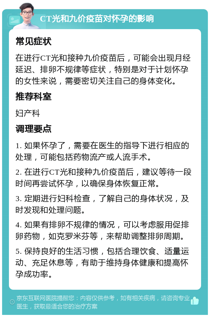 CT光和九价疫苗对怀孕的影响 常见症状 在进行CT光和接种九价疫苗后，可能会出现月经延迟、排卵不规律等症状，特别是对于计划怀孕的女性来说，需要密切关注自己的身体变化。 推荐科室 妇产科 调理要点 1. 如果怀孕了，需要在医生的指导下进行相应的处理，可能包括药物流产或人流手术。 2. 在进行CT光和接种九价疫苗后，建议等待一段时间再尝试怀孕，以确保身体恢复正常。 3. 定期进行妇科检查，了解自己的身体状况，及时发现和处理问题。 4. 如果有排卵不规律的情况，可以考虑服用促排卵药物，如克罗米芬等，来帮助调整排卵周期。 5. 保持良好的生活习惯，包括合理饮食、适量运动、充足休息等，有助于维持身体健康和提高怀孕成功率。