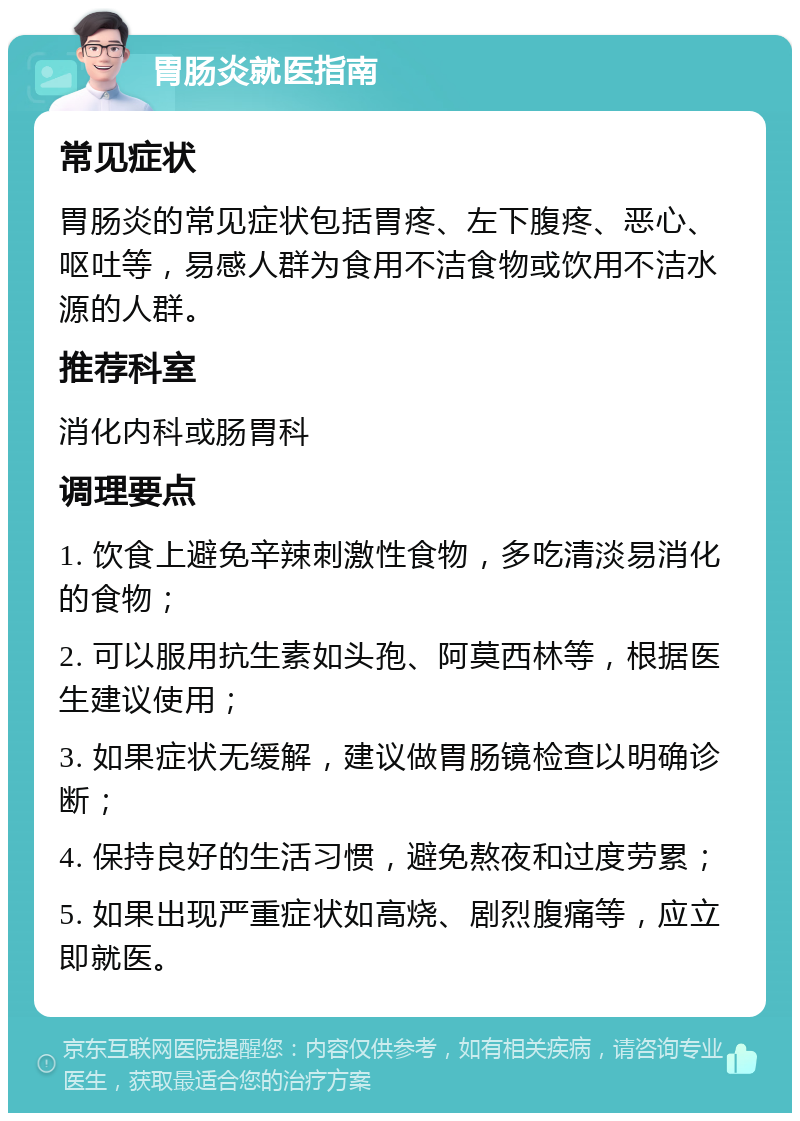 胃肠炎就医指南 常见症状 胃肠炎的常见症状包括胃疼、左下腹疼、恶心、呕吐等，易感人群为食用不洁食物或饮用不洁水源的人群。 推荐科室 消化内科或肠胃科 调理要点 1. 饮食上避免辛辣刺激性食物，多吃清淡易消化的食物； 2. 可以服用抗生素如头孢、阿莫西林等，根据医生建议使用； 3. 如果症状无缓解，建议做胃肠镜检查以明确诊断； 4. 保持良好的生活习惯，避免熬夜和过度劳累； 5. 如果出现严重症状如高烧、剧烈腹痛等，应立即就医。